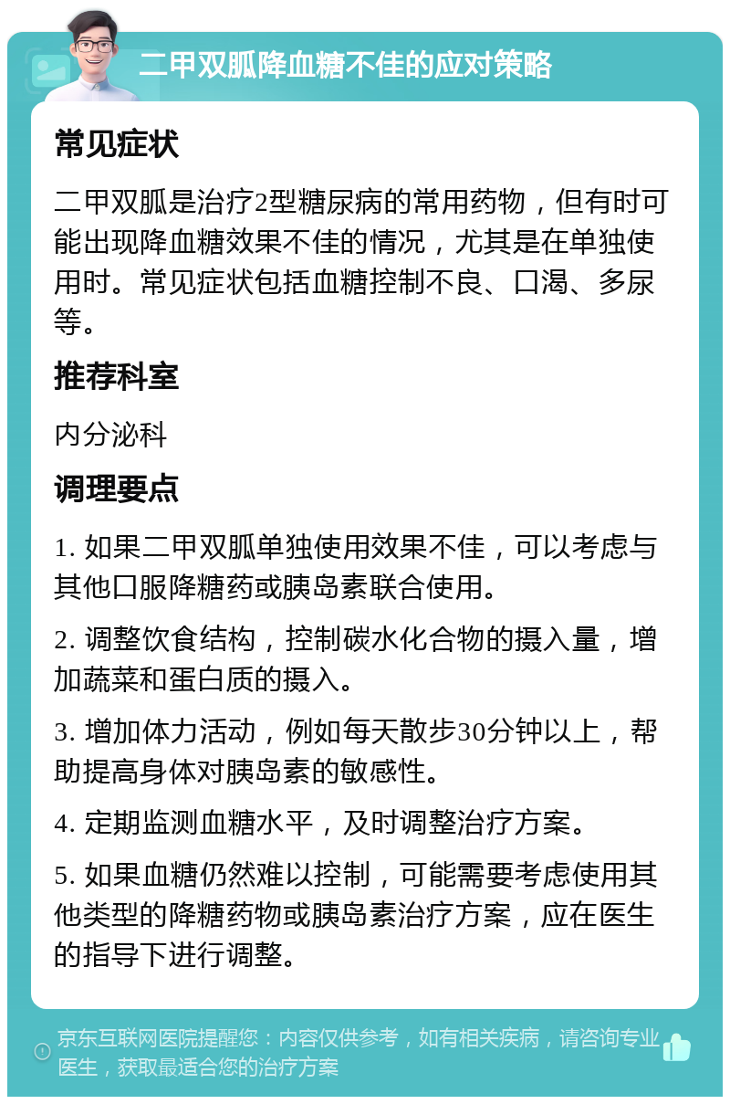 二甲双胍降血糖不佳的应对策略 常见症状 二甲双胍是治疗2型糖尿病的常用药物，但有时可能出现降血糖效果不佳的情况，尤其是在单独使用时。常见症状包括血糖控制不良、口渴、多尿等。 推荐科室 内分泌科 调理要点 1. 如果二甲双胍单独使用效果不佳，可以考虑与其他口服降糖药或胰岛素联合使用。 2. 调整饮食结构，控制碳水化合物的摄入量，增加蔬菜和蛋白质的摄入。 3. 增加体力活动，例如每天散步30分钟以上，帮助提高身体对胰岛素的敏感性。 4. 定期监测血糖水平，及时调整治疗方案。 5. 如果血糖仍然难以控制，可能需要考虑使用其他类型的降糖药物或胰岛素治疗方案，应在医生的指导下进行调整。