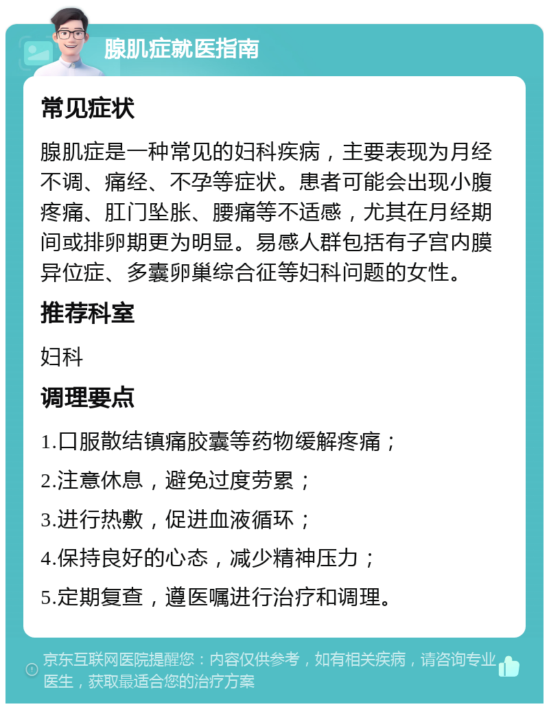 腺肌症就医指南 常见症状 腺肌症是一种常见的妇科疾病，主要表现为月经不调、痛经、不孕等症状。患者可能会出现小腹疼痛、肛门坠胀、腰痛等不适感，尤其在月经期间或排卵期更为明显。易感人群包括有子宫内膜异位症、多囊卵巢综合征等妇科问题的女性。 推荐科室 妇科 调理要点 1.口服散结镇痛胶囊等药物缓解疼痛； 2.注意休息，避免过度劳累； 3.进行热敷，促进血液循环； 4.保持良好的心态，减少精神压力； 5.定期复查，遵医嘱进行治疗和调理。