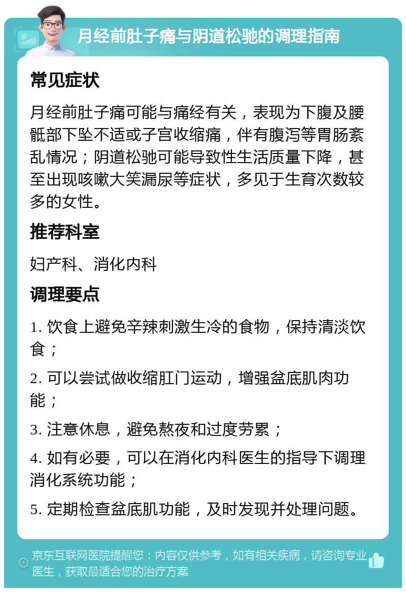 月经前肚子痛与阴道松驰的调理指南 常见症状 月经前肚子痛可能与痛经有关，表现为下腹及腰骶部下坠不适或子宫收缩痛，伴有腹泻等胃肠紊乱情况；阴道松驰可能导致性生活质量下降，甚至出现咳嗽大笑漏尿等症状，多见于生育次数较多的女性。 推荐科室 妇产科、消化内科 调理要点 1. 饮食上避免辛辣刺激生冷的食物，保持清淡饮食； 2. 可以尝试做收缩肛门运动，增强盆底肌肉功能； 3. 注意休息，避免熬夜和过度劳累； 4. 如有必要，可以在消化内科医生的指导下调理消化系统功能； 5. 定期检查盆底肌功能，及时发现并处理问题。