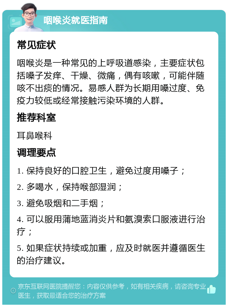 咽喉炎就医指南 常见症状 咽喉炎是一种常见的上呼吸道感染，主要症状包括嗓子发痒、干燥、微痛，偶有咳嗽，可能伴随咳不出痰的情况。易感人群为长期用嗓过度、免疫力较低或经常接触污染环境的人群。 推荐科室 耳鼻喉科 调理要点 1. 保持良好的口腔卫生，避免过度用嗓子； 2. 多喝水，保持喉部湿润； 3. 避免吸烟和二手烟； 4. 可以服用蒲地蓝消炎片和氨溴索口服液进行治疗； 5. 如果症状持续或加重，应及时就医并遵循医生的治疗建议。