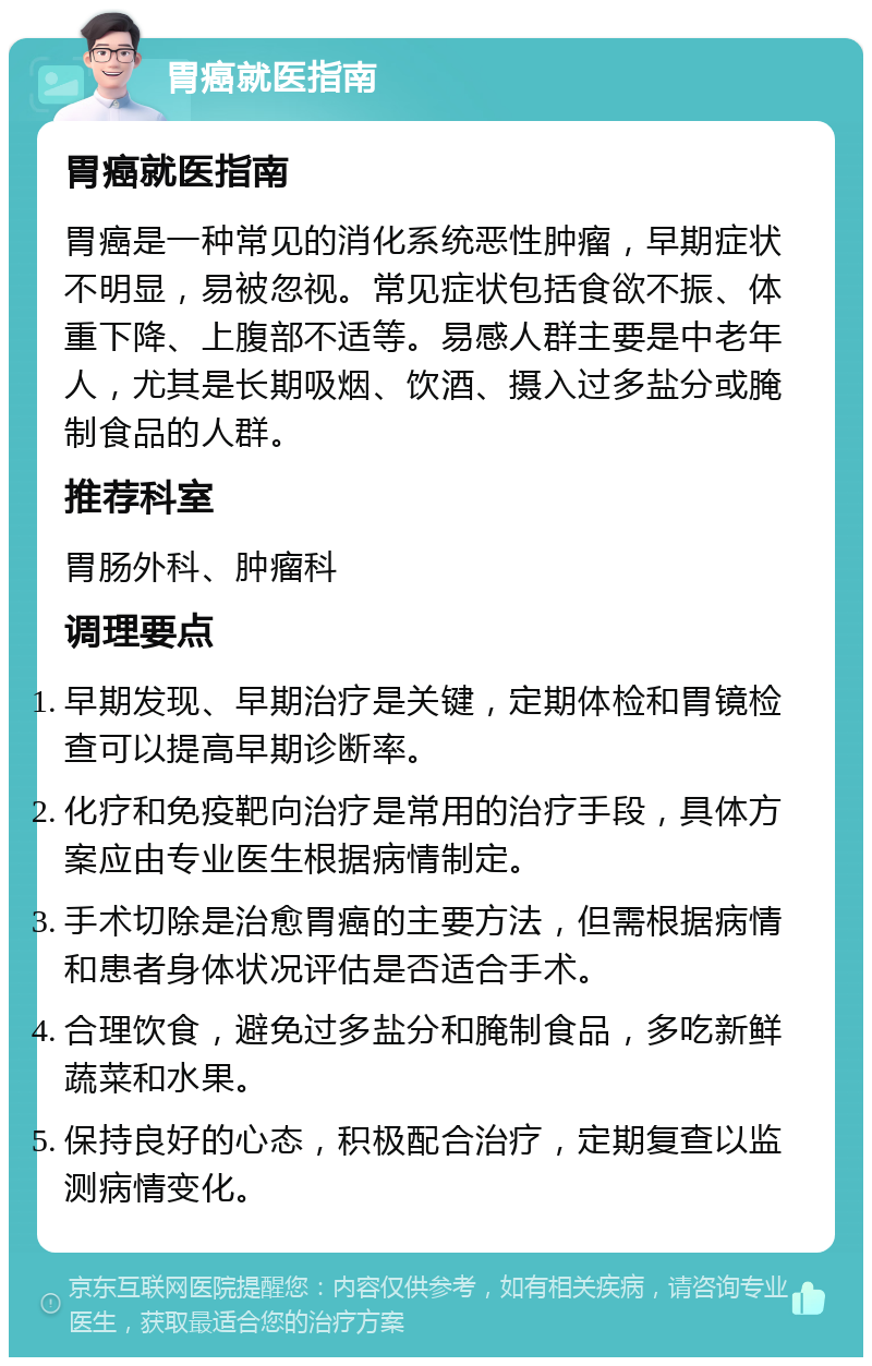 胃癌就医指南 胃癌就医指南 胃癌是一种常见的消化系统恶性肿瘤，早期症状不明显，易被忽视。常见症状包括食欲不振、体重下降、上腹部不适等。易感人群主要是中老年人，尤其是长期吸烟、饮酒、摄入过多盐分或腌制食品的人群。 推荐科室 胃肠外科、肿瘤科 调理要点 早期发现、早期治疗是关键，定期体检和胃镜检查可以提高早期诊断率。 化疗和免疫靶向治疗是常用的治疗手段，具体方案应由专业医生根据病情制定。 手术切除是治愈胃癌的主要方法，但需根据病情和患者身体状况评估是否适合手术。 合理饮食，避免过多盐分和腌制食品，多吃新鲜蔬菜和水果。 保持良好的心态，积极配合治疗，定期复查以监测病情变化。