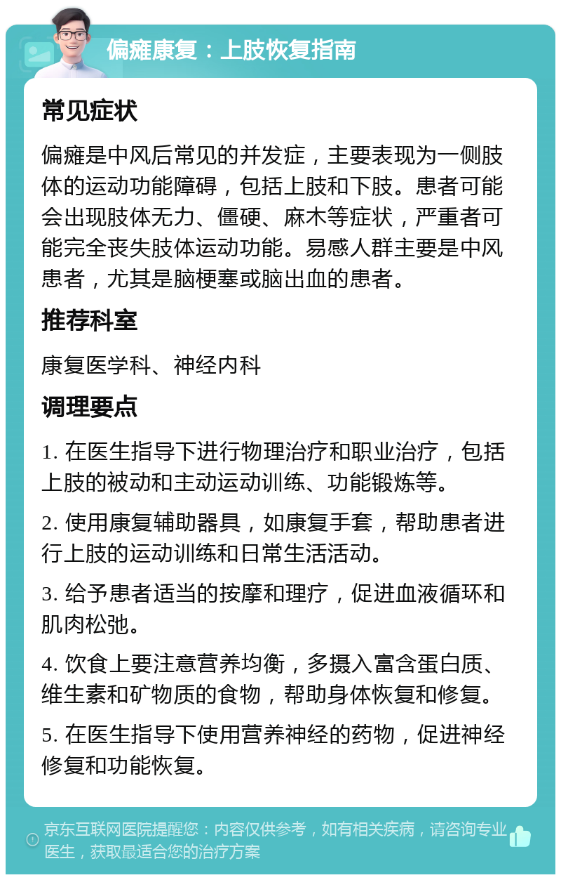 偏瘫康复：上肢恢复指南 常见症状 偏瘫是中风后常见的并发症，主要表现为一侧肢体的运动功能障碍，包括上肢和下肢。患者可能会出现肢体无力、僵硬、麻木等症状，严重者可能完全丧失肢体运动功能。易感人群主要是中风患者，尤其是脑梗塞或脑出血的患者。 推荐科室 康复医学科、神经内科 调理要点 1. 在医生指导下进行物理治疗和职业治疗，包括上肢的被动和主动运动训练、功能锻炼等。 2. 使用康复辅助器具，如康复手套，帮助患者进行上肢的运动训练和日常生活活动。 3. 给予患者适当的按摩和理疗，促进血液循环和肌肉松弛。 4. 饮食上要注意营养均衡，多摄入富含蛋白质、维生素和矿物质的食物，帮助身体恢复和修复。 5. 在医生指导下使用营养神经的药物，促进神经修复和功能恢复。