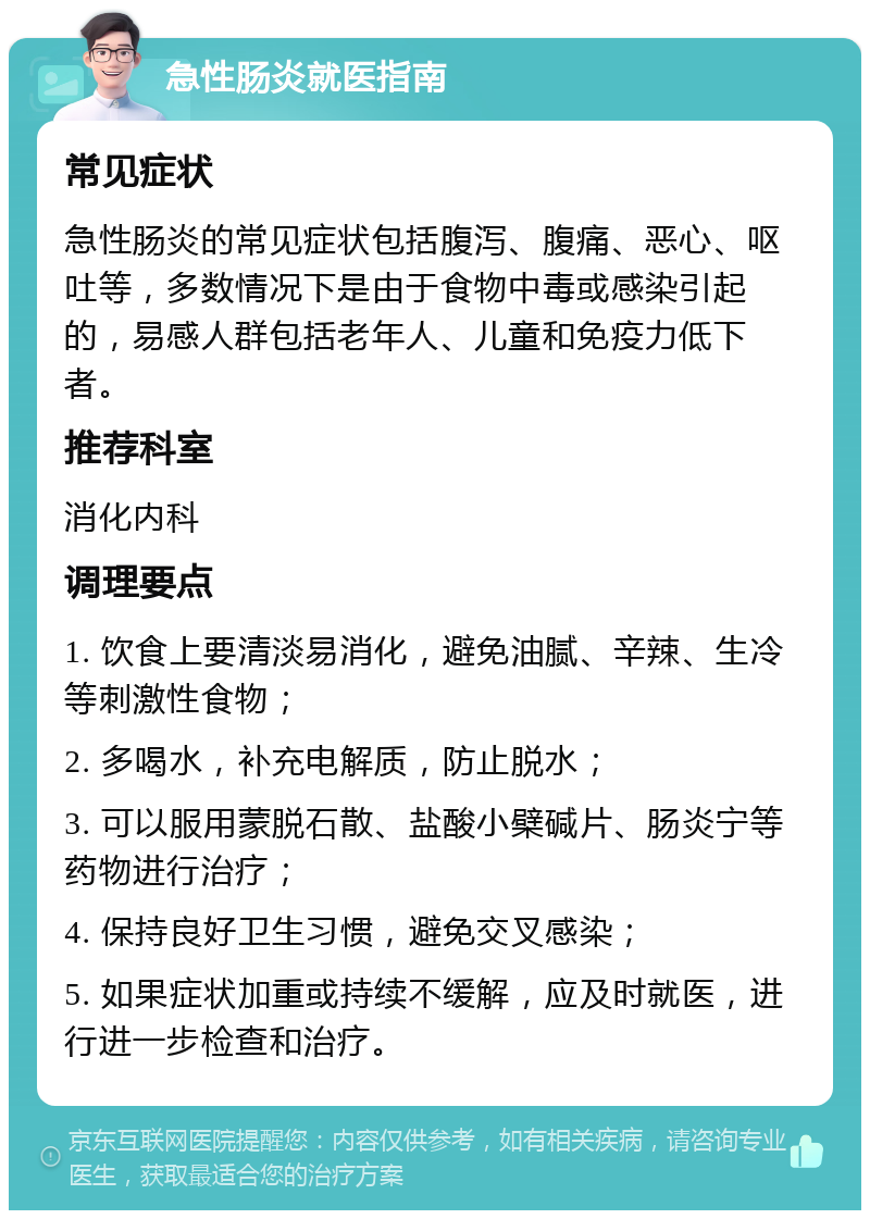 急性肠炎就医指南 常见症状 急性肠炎的常见症状包括腹泻、腹痛、恶心、呕吐等，多数情况下是由于食物中毒或感染引起的，易感人群包括老年人、儿童和免疫力低下者。 推荐科室 消化内科 调理要点 1. 饮食上要清淡易消化，避免油腻、辛辣、生冷等刺激性食物； 2. 多喝水，补充电解质，防止脱水； 3. 可以服用蒙脱石散、盐酸小檗碱片、肠炎宁等药物进行治疗； 4. 保持良好卫生习惯，避免交叉感染； 5. 如果症状加重或持续不缓解，应及时就医，进行进一步检查和治疗。