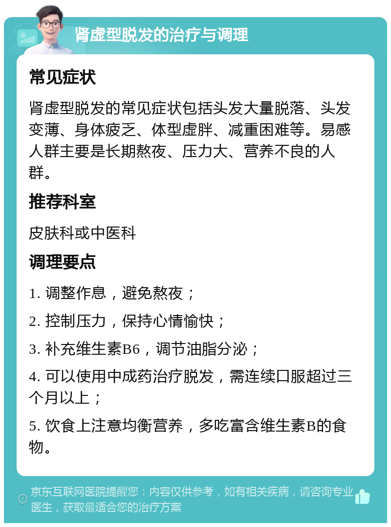 肾虚型脱发的治疗与调理 常见症状 肾虚型脱发的常见症状包括头发大量脱落、头发变薄、身体疲乏、体型虚胖、减重困难等。易感人群主要是长期熬夜、压力大、营养不良的人群。 推荐科室 皮肤科或中医科 调理要点 1. 调整作息，避免熬夜； 2. 控制压力，保持心情愉快； 3. 补充维生素B6，调节油脂分泌； 4. 可以使用中成药治疗脱发，需连续口服超过三个月以上； 5. 饮食上注意均衡营养，多吃富含维生素B的食物。