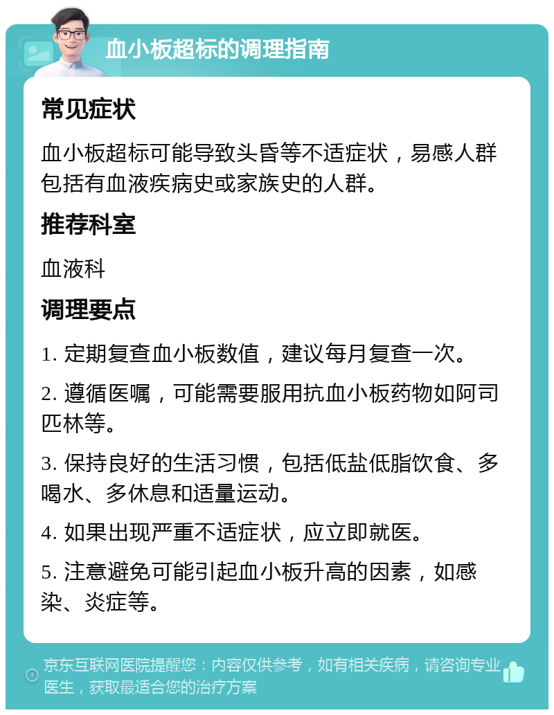 血小板超标的调理指南 常见症状 血小板超标可能导致头昏等不适症状，易感人群包括有血液疾病史或家族史的人群。 推荐科室 血液科 调理要点 1. 定期复查血小板数值，建议每月复查一次。 2. 遵循医嘱，可能需要服用抗血小板药物如阿司匹林等。 3. 保持良好的生活习惯，包括低盐低脂饮食、多喝水、多休息和适量运动。 4. 如果出现严重不适症状，应立即就医。 5. 注意避免可能引起血小板升高的因素，如感染、炎症等。