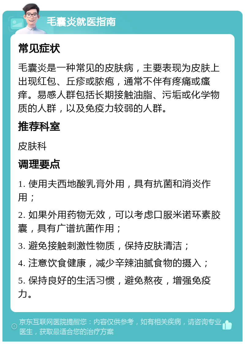 毛囊炎就医指南 常见症状 毛囊炎是一种常见的皮肤病，主要表现为皮肤上出现红包、丘疹或脓疱，通常不伴有疼痛或瘙痒。易感人群包括长期接触油脂、污垢或化学物质的人群，以及免疫力较弱的人群。 推荐科室 皮肤科 调理要点 1. 使用夫西地酸乳膏外用，具有抗菌和消炎作用； 2. 如果外用药物无效，可以考虑口服米诺环素胶囊，具有广谱抗菌作用； 3. 避免接触刺激性物质，保持皮肤清洁； 4. 注意饮食健康，减少辛辣油腻食物的摄入； 5. 保持良好的生活习惯，避免熬夜，增强免疫力。