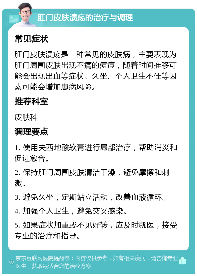 肛门皮肤溃疡的治疗与调理 常见症状 肛门皮肤溃疡是一种常见的皮肤病，主要表现为肛门周围皮肤出现不痛的痘痘，随着时间推移可能会出现出血等症状。久坐、个人卫生不佳等因素可能会增加患病风险。 推荐科室 皮肤科 调理要点 1. 使用夫西地酸软膏进行局部治疗，帮助消炎和促进愈合。 2. 保持肛门周围皮肤清洁干燥，避免摩擦和刺激。 3. 避免久坐，定期站立活动，改善血液循环。 4. 加强个人卫生，避免交叉感染。 5. 如果症状加重或不见好转，应及时就医，接受专业的治疗和指导。