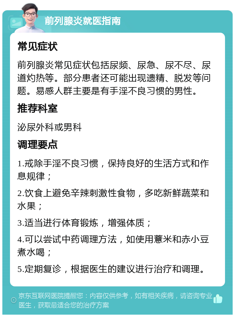 前列腺炎就医指南 常见症状 前列腺炎常见症状包括尿频、尿急、尿不尽、尿道灼热等。部分患者还可能出现遗精、脱发等问题。易感人群主要是有手淫不良习惯的男性。 推荐科室 泌尿外科或男科 调理要点 1.戒除手淫不良习惯，保持良好的生活方式和作息规律； 2.饮食上避免辛辣刺激性食物，多吃新鲜蔬菜和水果； 3.适当进行体育锻炼，增强体质； 4.可以尝试中药调理方法，如使用薏米和赤小豆煮水喝； 5.定期复诊，根据医生的建议进行治疗和调理。