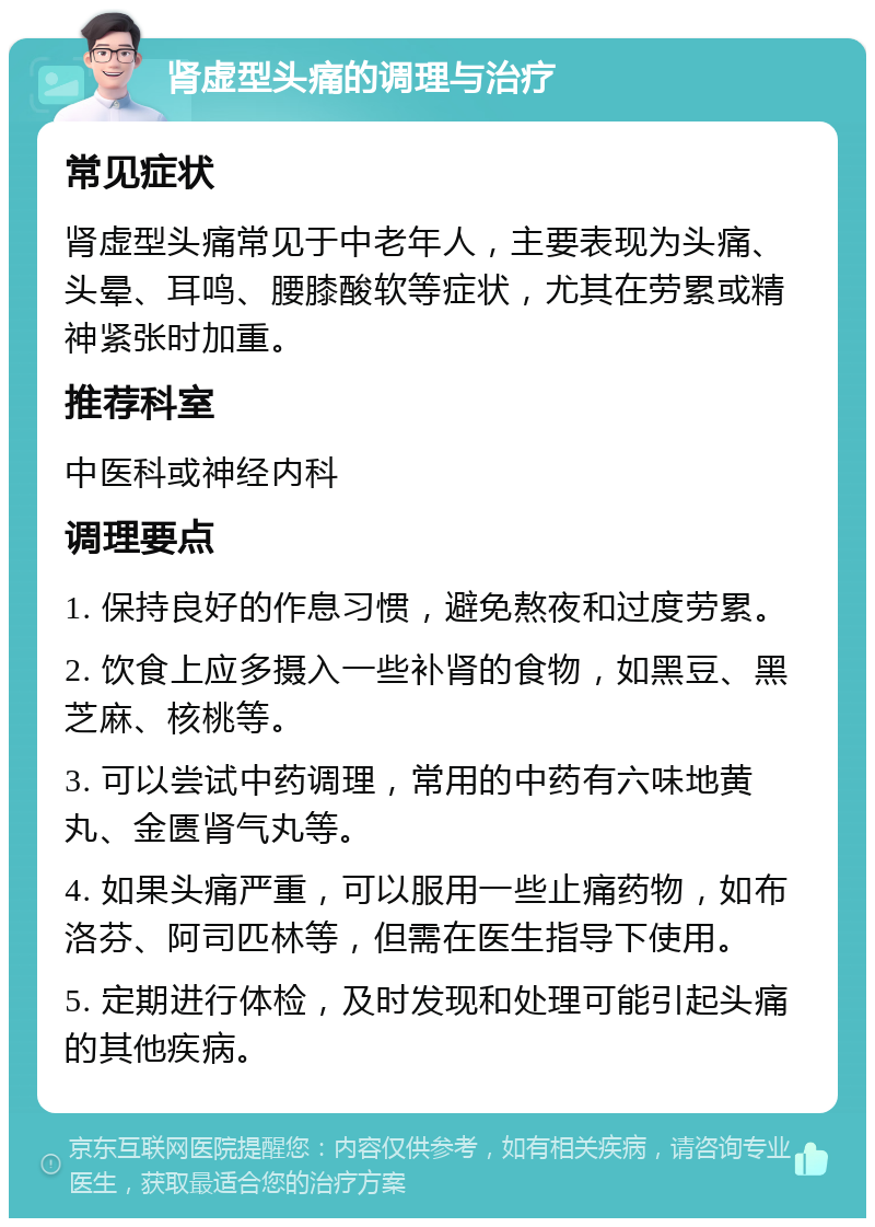 肾虚型头痛的调理与治疗 常见症状 肾虚型头痛常见于中老年人，主要表现为头痛、头晕、耳鸣、腰膝酸软等症状，尤其在劳累或精神紧张时加重。 推荐科室 中医科或神经内科 调理要点 1. 保持良好的作息习惯，避免熬夜和过度劳累。 2. 饮食上应多摄入一些补肾的食物，如黑豆、黑芝麻、核桃等。 3. 可以尝试中药调理，常用的中药有六味地黄丸、金匮肾气丸等。 4. 如果头痛严重，可以服用一些止痛药物，如布洛芬、阿司匹林等，但需在医生指导下使用。 5. 定期进行体检，及时发现和处理可能引起头痛的其他疾病。