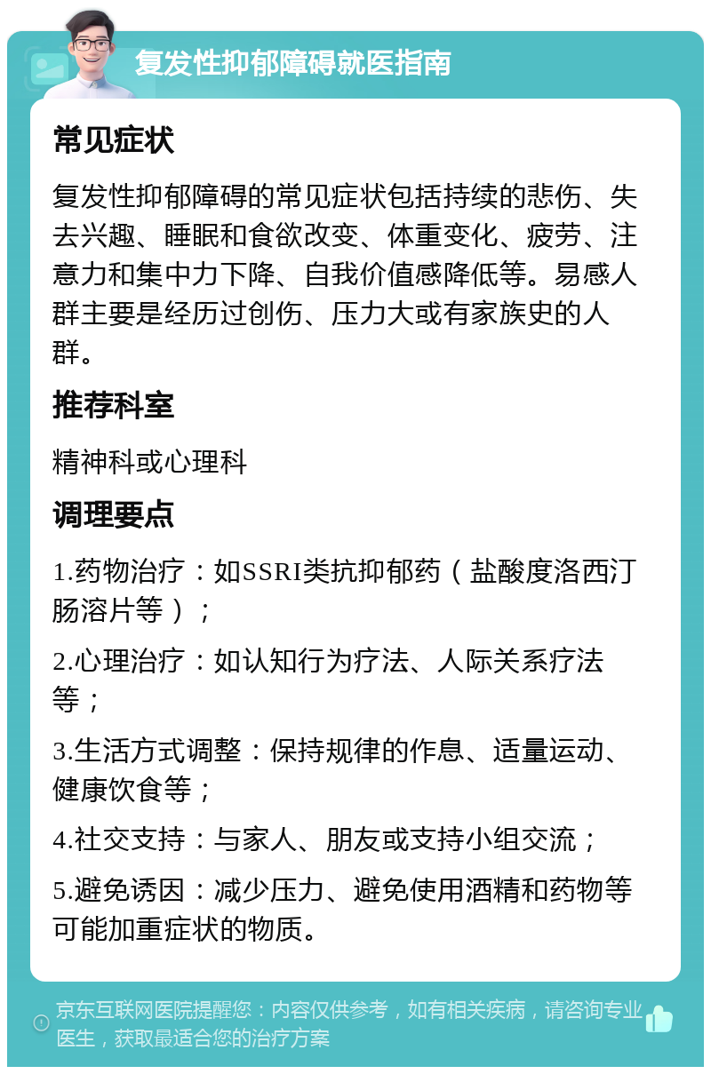 复发性抑郁障碍就医指南 常见症状 复发性抑郁障碍的常见症状包括持续的悲伤、失去兴趣、睡眠和食欲改变、体重变化、疲劳、注意力和集中力下降、自我价值感降低等。易感人群主要是经历过创伤、压力大或有家族史的人群。 推荐科室 精神科或心理科 调理要点 1.药物治疗：如SSRI类抗抑郁药（盐酸度洛西汀肠溶片等）； 2.心理治疗：如认知行为疗法、人际关系疗法等； 3.生活方式调整：保持规律的作息、适量运动、健康饮食等； 4.社交支持：与家人、朋友或支持小组交流； 5.避免诱因：减少压力、避免使用酒精和药物等可能加重症状的物质。