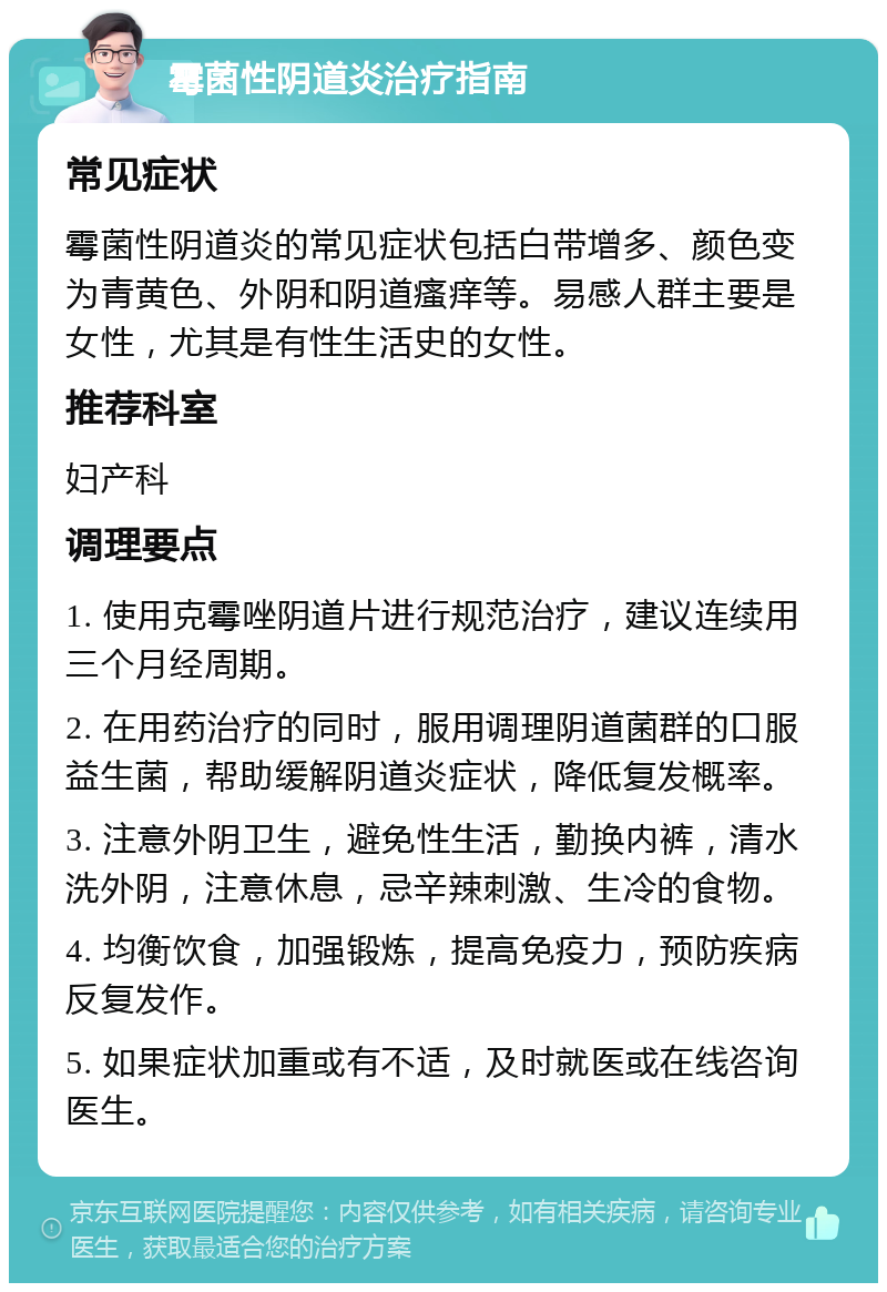 霉菌性阴道炎治疗指南 常见症状 霉菌性阴道炎的常见症状包括白带增多、颜色变为青黄色、外阴和阴道瘙痒等。易感人群主要是女性，尤其是有性生活史的女性。 推荐科室 妇产科 调理要点 1. 使用克霉唑阴道片进行规范治疗，建议连续用三个月经周期。 2. 在用药治疗的同时，服用调理阴道菌群的口服益生菌，帮助缓解阴道炎症状，降低复发概率。 3. 注意外阴卫生，避免性生活，勤换内裤，清水洗外阴，注意休息，忌辛辣刺激、生冷的食物。 4. 均衡饮食，加强锻炼，提高免疫力，预防疾病反复发作。 5. 如果症状加重或有不适，及时就医或在线咨询医生。