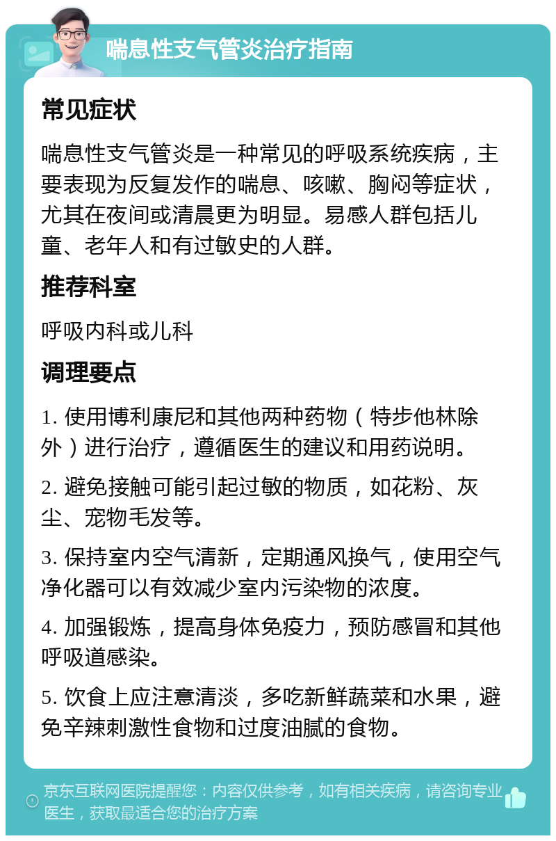 喘息性支气管炎治疗指南 常见症状 喘息性支气管炎是一种常见的呼吸系统疾病，主要表现为反复发作的喘息、咳嗽、胸闷等症状，尤其在夜间或清晨更为明显。易感人群包括儿童、老年人和有过敏史的人群。 推荐科室 呼吸内科或儿科 调理要点 1. 使用博利康尼和其他两种药物（特步他林除外）进行治疗，遵循医生的建议和用药说明。 2. 避免接触可能引起过敏的物质，如花粉、灰尘、宠物毛发等。 3. 保持室内空气清新，定期通风换气，使用空气净化器可以有效减少室内污染物的浓度。 4. 加强锻炼，提高身体免疫力，预防感冒和其他呼吸道感染。 5. 饮食上应注意清淡，多吃新鲜蔬菜和水果，避免辛辣刺激性食物和过度油腻的食物。