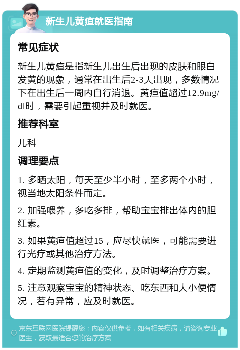 新生儿黄疸就医指南 常见症状 新生儿黄疸是指新生儿出生后出现的皮肤和眼白发黄的现象，通常在出生后2-3天出现，多数情况下在出生后一周内自行消退。黄疸值超过12.9mg/dl时，需要引起重视并及时就医。 推荐科室 儿科 调理要点 1. 多晒太阳，每天至少半小时，至多两个小时，视当地太阳条件而定。 2. 加强喂养，多吃多排，帮助宝宝排出体内的胆红素。 3. 如果黄疸值超过15，应尽快就医，可能需要进行光疗或其他治疗方法。 4. 定期监测黄疸值的变化，及时调整治疗方案。 5. 注意观察宝宝的精神状态、吃东西和大小便情况，若有异常，应及时就医。