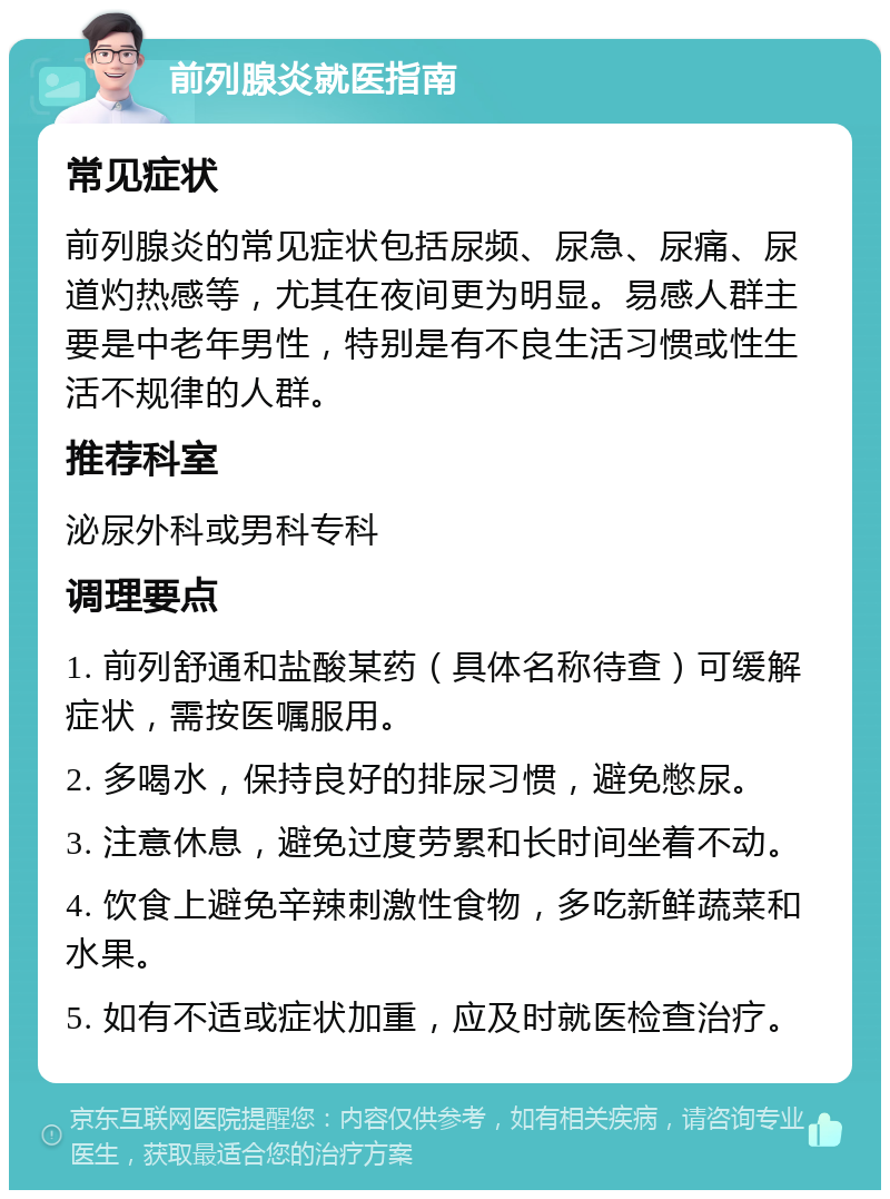 前列腺炎就医指南 常见症状 前列腺炎的常见症状包括尿频、尿急、尿痛、尿道灼热感等，尤其在夜间更为明显。易感人群主要是中老年男性，特别是有不良生活习惯或性生活不规律的人群。 推荐科室 泌尿外科或男科专科 调理要点 1. 前列舒通和盐酸某药（具体名称待查）可缓解症状，需按医嘱服用。 2. 多喝水，保持良好的排尿习惯，避免憋尿。 3. 注意休息，避免过度劳累和长时间坐着不动。 4. 饮食上避免辛辣刺激性食物，多吃新鲜蔬菜和水果。 5. 如有不适或症状加重，应及时就医检查治疗。