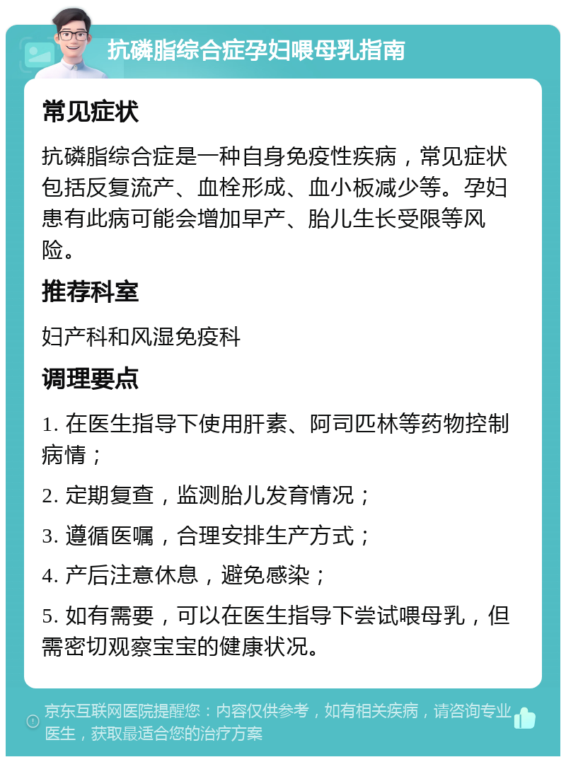 抗磷脂综合症孕妇喂母乳指南 常见症状 抗磷脂综合症是一种自身免疫性疾病，常见症状包括反复流产、血栓形成、血小板减少等。孕妇患有此病可能会增加早产、胎儿生长受限等风险。 推荐科室 妇产科和风湿免疫科 调理要点 1. 在医生指导下使用肝素、阿司匹林等药物控制病情； 2. 定期复查，监测胎儿发育情况； 3. 遵循医嘱，合理安排生产方式； 4. 产后注意休息，避免感染； 5. 如有需要，可以在医生指导下尝试喂母乳，但需密切观察宝宝的健康状况。