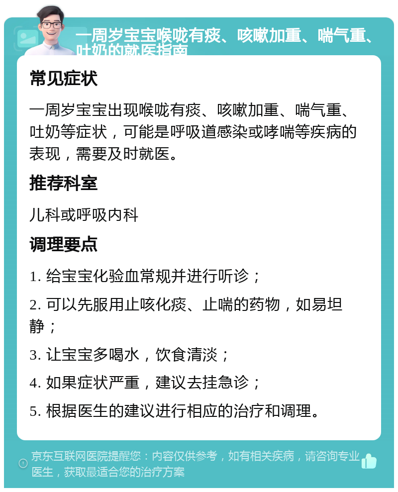 一周岁宝宝喉咙有痰、咳嗽加重、喘气重、吐奶的就医指南 常见症状 一周岁宝宝出现喉咙有痰、咳嗽加重、喘气重、吐奶等症状，可能是呼吸道感染或哮喘等疾病的表现，需要及时就医。 推荐科室 儿科或呼吸内科 调理要点 1. 给宝宝化验血常规并进行听诊； 2. 可以先服用止咳化痰、止喘的药物，如易坦静； 3. 让宝宝多喝水，饮食清淡； 4. 如果症状严重，建议去挂急诊； 5. 根据医生的建议进行相应的治疗和调理。