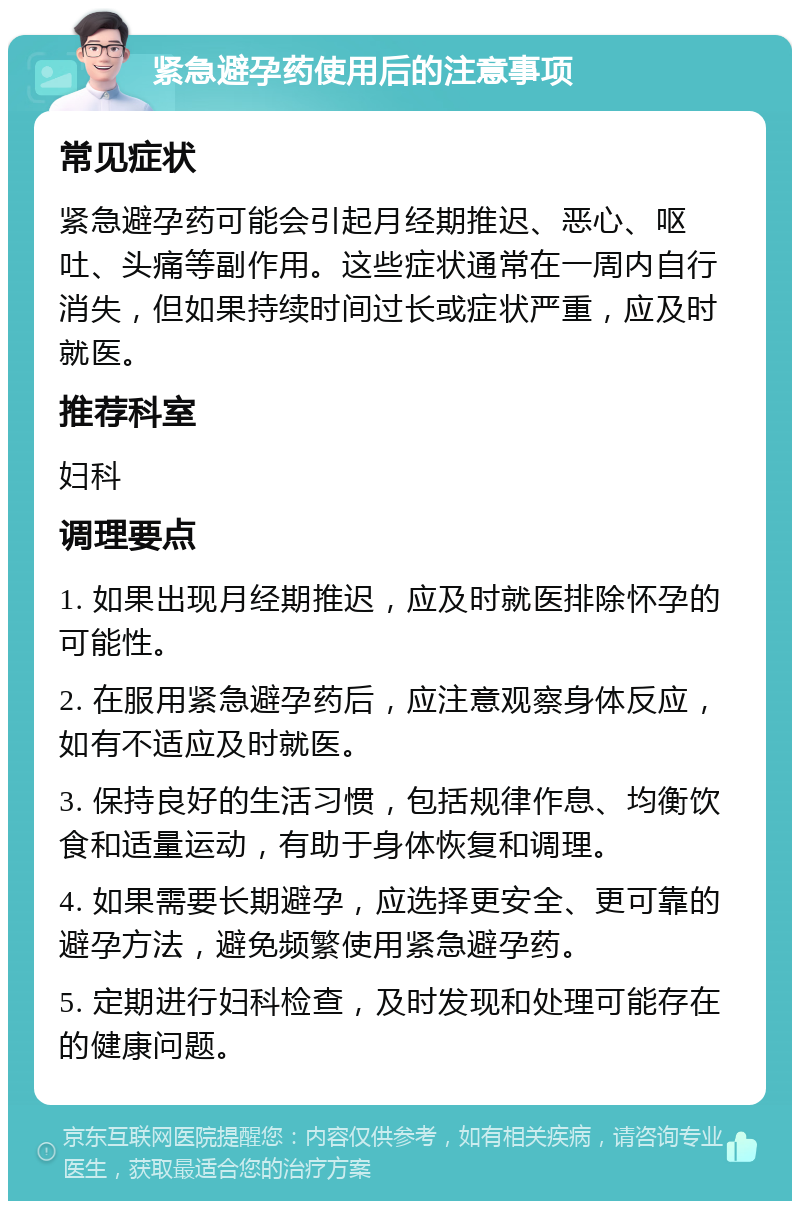 紧急避孕药使用后的注意事项 常见症状 紧急避孕药可能会引起月经期推迟、恶心、呕吐、头痛等副作用。这些症状通常在一周内自行消失，但如果持续时间过长或症状严重，应及时就医。 推荐科室 妇科 调理要点 1. 如果出现月经期推迟，应及时就医排除怀孕的可能性。 2. 在服用紧急避孕药后，应注意观察身体反应，如有不适应及时就医。 3. 保持良好的生活习惯，包括规律作息、均衡饮食和适量运动，有助于身体恢复和调理。 4. 如果需要长期避孕，应选择更安全、更可靠的避孕方法，避免频繁使用紧急避孕药。 5. 定期进行妇科检查，及时发现和处理可能存在的健康问题。