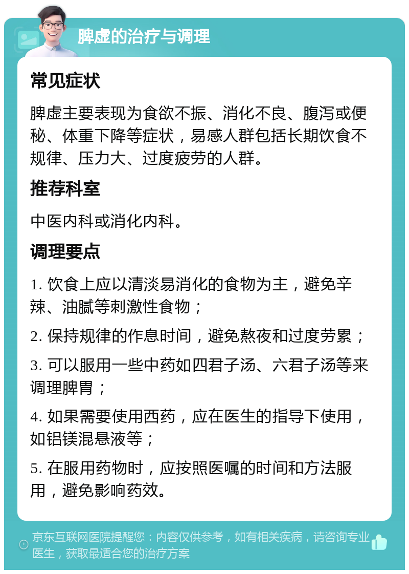 脾虚的治疗与调理 常见症状 脾虚主要表现为食欲不振、消化不良、腹泻或便秘、体重下降等症状，易感人群包括长期饮食不规律、压力大、过度疲劳的人群。 推荐科室 中医内科或消化内科。 调理要点 1. 饮食上应以清淡易消化的食物为主，避免辛辣、油腻等刺激性食物； 2. 保持规律的作息时间，避免熬夜和过度劳累； 3. 可以服用一些中药如四君子汤、六君子汤等来调理脾胃； 4. 如果需要使用西药，应在医生的指导下使用，如铝镁混悬液等； 5. 在服用药物时，应按照医嘱的时间和方法服用，避免影响药效。