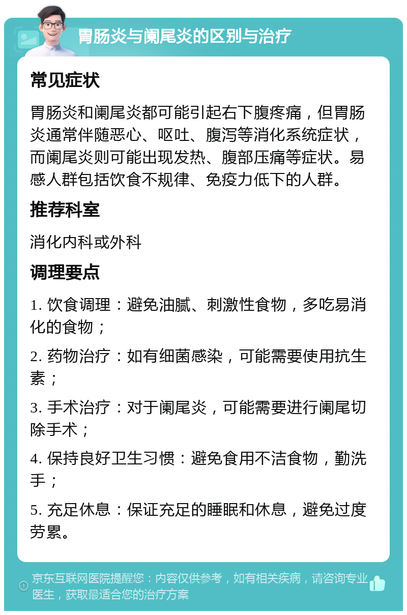 胃肠炎与阑尾炎的区别与治疗 常见症状 胃肠炎和阑尾炎都可能引起右下腹疼痛，但胃肠炎通常伴随恶心、呕吐、腹泻等消化系统症状，而阑尾炎则可能出现发热、腹部压痛等症状。易感人群包括饮食不规律、免疫力低下的人群。 推荐科室 消化内科或外科 调理要点 1. 饮食调理：避免油腻、刺激性食物，多吃易消化的食物； 2. 药物治疗：如有细菌感染，可能需要使用抗生素； 3. 手术治疗：对于阑尾炎，可能需要进行阑尾切除手术； 4. 保持良好卫生习惯：避免食用不洁食物，勤洗手； 5. 充足休息：保证充足的睡眠和休息，避免过度劳累。