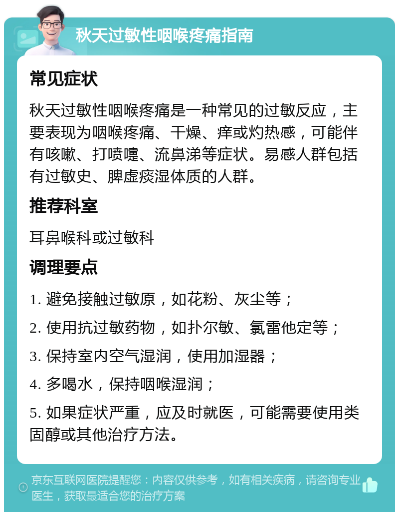 秋天过敏性咽喉疼痛指南 常见症状 秋天过敏性咽喉疼痛是一种常见的过敏反应，主要表现为咽喉疼痛、干燥、痒或灼热感，可能伴有咳嗽、打喷嚏、流鼻涕等症状。易感人群包括有过敏史、脾虚痰湿体质的人群。 推荐科室 耳鼻喉科或过敏科 调理要点 1. 避免接触过敏原，如花粉、灰尘等； 2. 使用抗过敏药物，如扑尔敏、氯雷他定等； 3. 保持室内空气湿润，使用加湿器； 4. 多喝水，保持咽喉湿润； 5. 如果症状严重，应及时就医，可能需要使用类固醇或其他治疗方法。