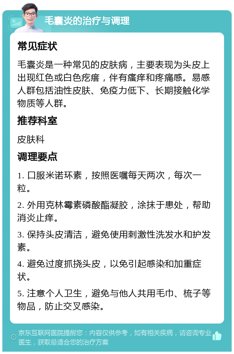 毛囊炎的治疗与调理 常见症状 毛囊炎是一种常见的皮肤病，主要表现为头皮上出现红色或白色疙瘩，伴有瘙痒和疼痛感。易感人群包括油性皮肤、免疫力低下、长期接触化学物质等人群。 推荐科室 皮肤科 调理要点 1. 口服米诺环素，按照医嘱每天两次，每次一粒。 2. 外用克林霉素磷酸酯凝胶，涂抹于患处，帮助消炎止痒。 3. 保持头皮清洁，避免使用刺激性洗发水和护发素。 4. 避免过度抓挠头皮，以免引起感染和加重症状。 5. 注意个人卫生，避免与他人共用毛巾、梳子等物品，防止交叉感染。