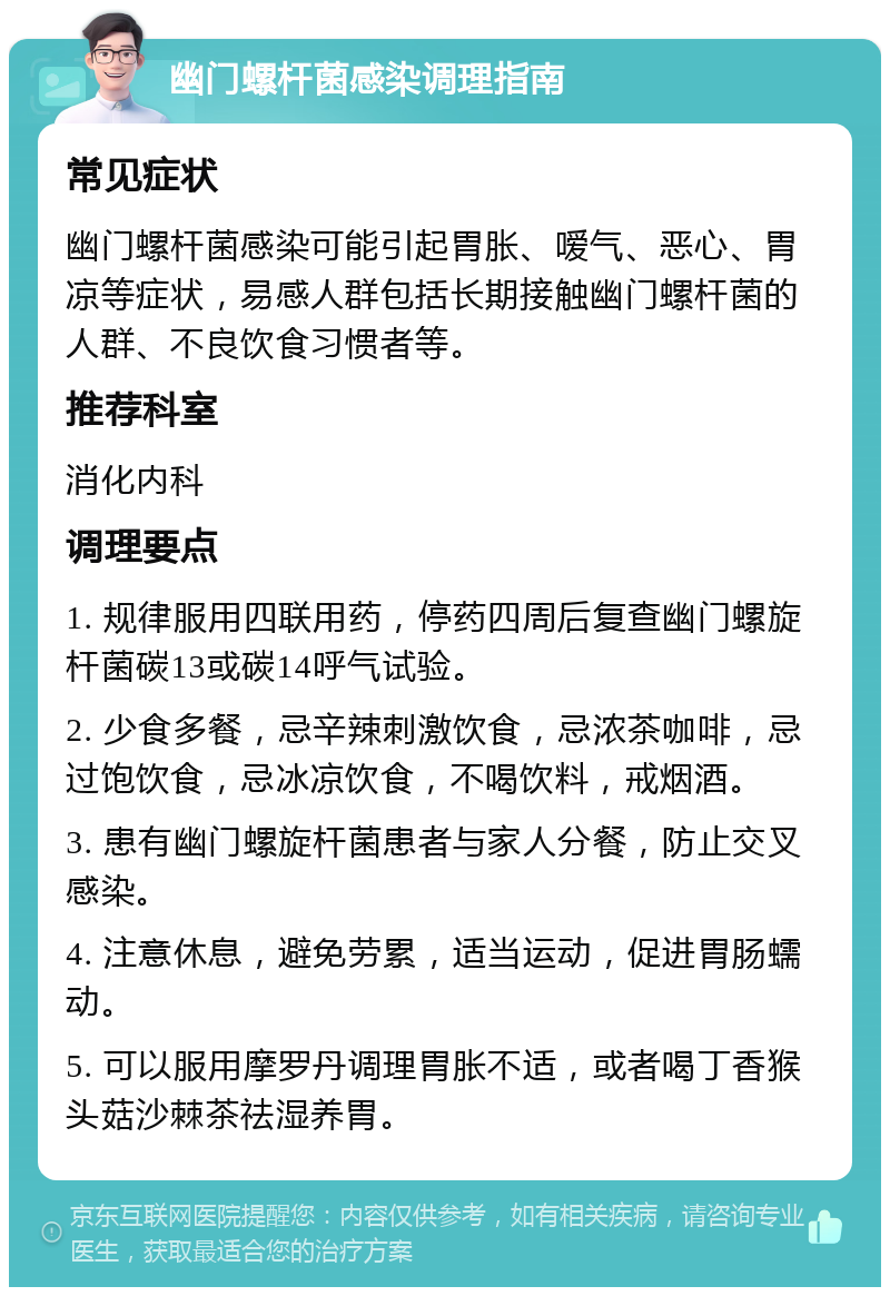 幽门螺杆菌感染调理指南 常见症状 幽门螺杆菌感染可能引起胃胀、嗳气、恶心、胃凉等症状，易感人群包括长期接触幽门螺杆菌的人群、不良饮食习惯者等。 推荐科室 消化内科 调理要点 1. 规律服用四联用药，停药四周后复查幽门螺旋杆菌碳13或碳14呼气试验。 2. 少食多餐，忌辛辣刺激饮食，忌浓茶咖啡，忌过饱饮食，忌冰凉饮食，不喝饮料，戒烟酒。 3. 患有幽门螺旋杆菌患者与家人分餐，防止交叉感染。 4. 注意休息，避免劳累，适当运动，促进胃肠蠕动。 5. 可以服用摩罗丹调理胃胀不适，或者喝丁香猴头菇沙棘茶祛湿养胃。