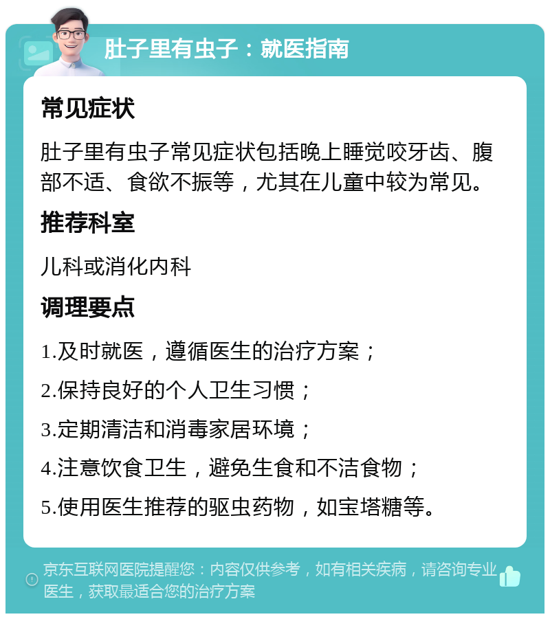 肚子里有虫子：就医指南 常见症状 肚子里有虫子常见症状包括晚上睡觉咬牙齿、腹部不适、食欲不振等，尤其在儿童中较为常见。 推荐科室 儿科或消化内科 调理要点 1.及时就医，遵循医生的治疗方案； 2.保持良好的个人卫生习惯； 3.定期清洁和消毒家居环境； 4.注意饮食卫生，避免生食和不洁食物； 5.使用医生推荐的驱虫药物，如宝塔糖等。