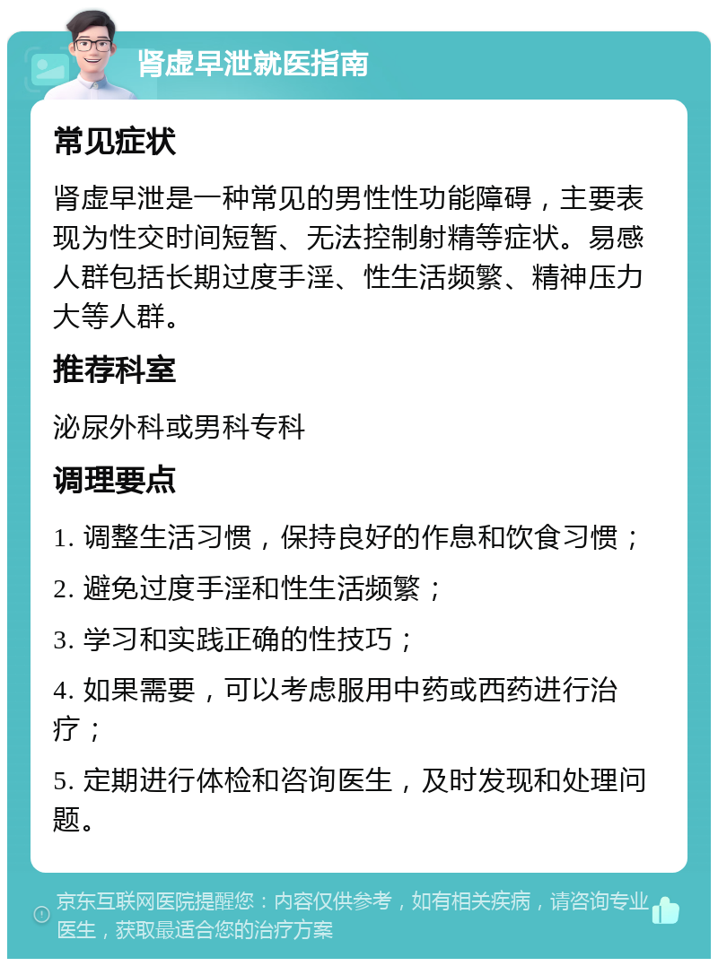 肾虚早泄就医指南 常见症状 肾虚早泄是一种常见的男性性功能障碍，主要表现为性交时间短暂、无法控制射精等症状。易感人群包括长期过度手淫、性生活频繁、精神压力大等人群。 推荐科室 泌尿外科或男科专科 调理要点 1. 调整生活习惯，保持良好的作息和饮食习惯； 2. 避免过度手淫和性生活频繁； 3. 学习和实践正确的性技巧； 4. 如果需要，可以考虑服用中药或西药进行治疗； 5. 定期进行体检和咨询医生，及时发现和处理问题。