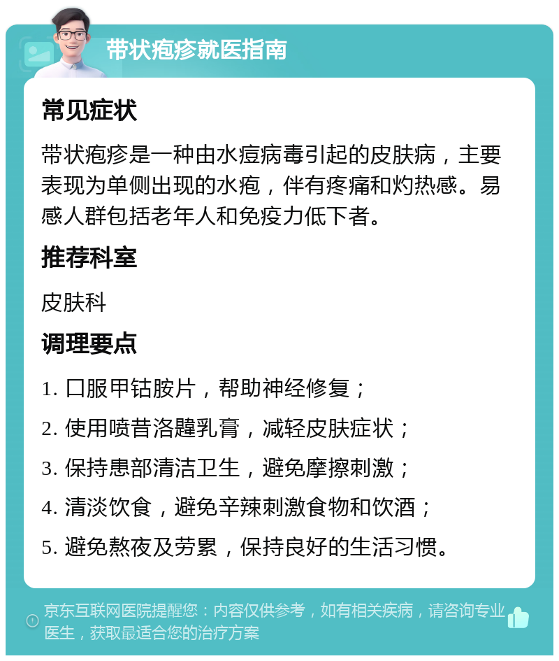 带状疱疹就医指南 常见症状 带状疱疹是一种由水痘病毒引起的皮肤病，主要表现为单侧出现的水疱，伴有疼痛和灼热感。易感人群包括老年人和免疫力低下者。 推荐科室 皮肤科 调理要点 1. 口服甲钴胺片，帮助神经修复； 2. 使用喷昔洛韙乳膏，减轻皮肤症状； 3. 保持患部清洁卫生，避免摩擦刺激； 4. 清淡饮食，避免辛辣刺激食物和饮酒； 5. 避免熬夜及劳累，保持良好的生活习惯。