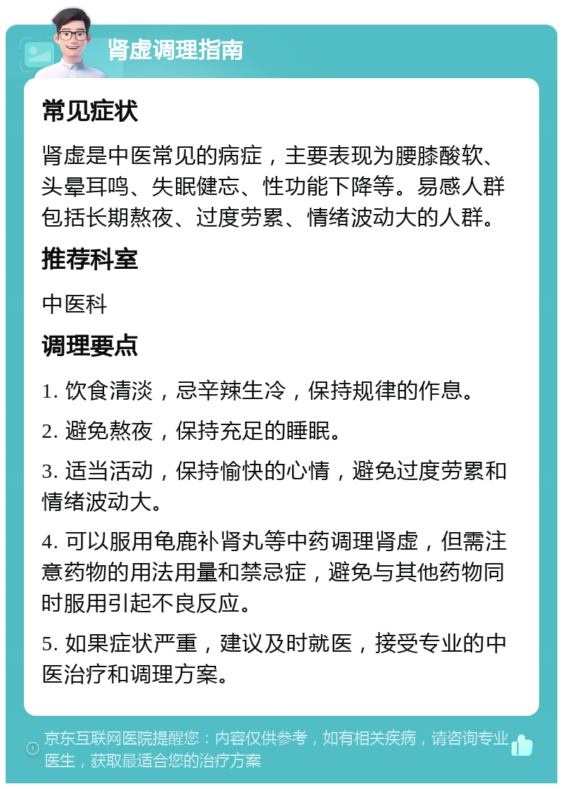 肾虚调理指南 常见症状 肾虚是中医常见的病症，主要表现为腰膝酸软、头晕耳鸣、失眠健忘、性功能下降等。易感人群包括长期熬夜、过度劳累、情绪波动大的人群。 推荐科室 中医科 调理要点 1. 饮食清淡，忌辛辣生冷，保持规律的作息。 2. 避免熬夜，保持充足的睡眠。 3. 适当活动，保持愉快的心情，避免过度劳累和情绪波动大。 4. 可以服用龟鹿补肾丸等中药调理肾虚，但需注意药物的用法用量和禁忌症，避免与其他药物同时服用引起不良反应。 5. 如果症状严重，建议及时就医，接受专业的中医治疗和调理方案。