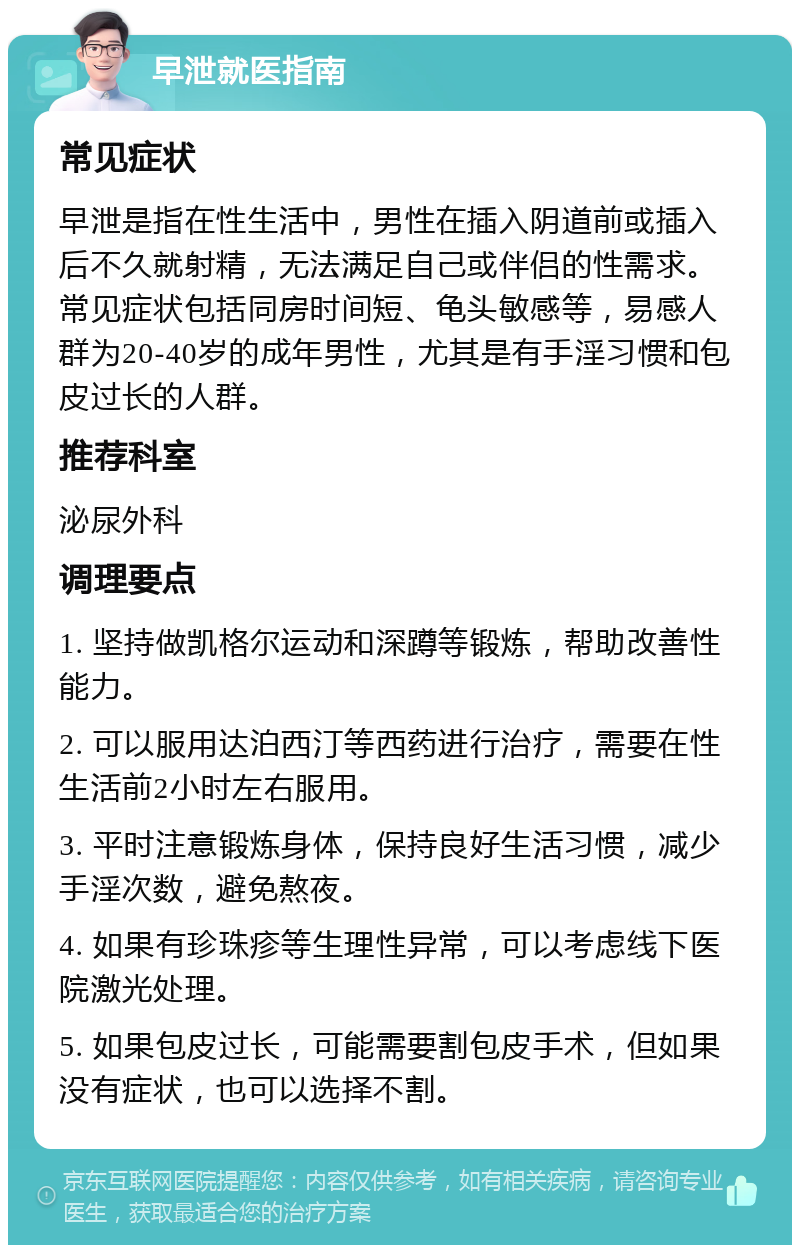 早泄就医指南 常见症状 早泄是指在性生活中，男性在插入阴道前或插入后不久就射精，无法满足自己或伴侣的性需求。常见症状包括同房时间短、龟头敏感等，易感人群为20-40岁的成年男性，尤其是有手淫习惯和包皮过长的人群。 推荐科室 泌尿外科 调理要点 1. 坚持做凯格尔运动和深蹲等锻炼，帮助改善性能力。 2. 可以服用达泊西汀等西药进行治疗，需要在性生活前2小时左右服用。 3. 平时注意锻炼身体，保持良好生活习惯，减少手淫次数，避免熬夜。 4. 如果有珍珠疹等生理性异常，可以考虑线下医院激光处理。 5. 如果包皮过长，可能需要割包皮手术，但如果没有症状，也可以选择不割。