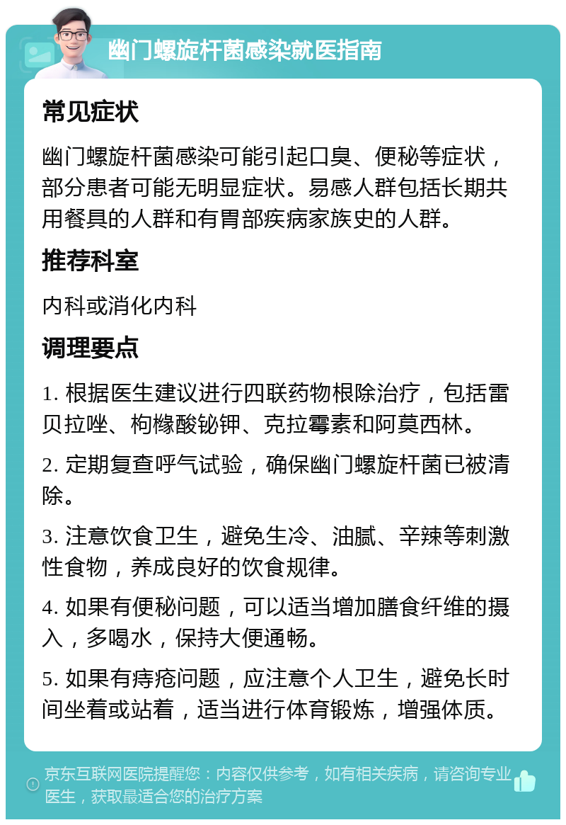 幽门螺旋杆菌感染就医指南 常见症状 幽门螺旋杆菌感染可能引起口臭、便秘等症状，部分患者可能无明显症状。易感人群包括长期共用餐具的人群和有胃部疾病家族史的人群。 推荐科室 内科或消化内科 调理要点 1. 根据医生建议进行四联药物根除治疗，包括雷贝拉唑、枸橼酸铋钾、克拉霉素和阿莫西林。 2. 定期复查呼气试验，确保幽门螺旋杆菌已被清除。 3. 注意饮食卫生，避免生冷、油腻、辛辣等刺激性食物，养成良好的饮食规律。 4. 如果有便秘问题，可以适当增加膳食纤维的摄入，多喝水，保持大便通畅。 5. 如果有痔疮问题，应注意个人卫生，避免长时间坐着或站着，适当进行体育锻炼，增强体质。