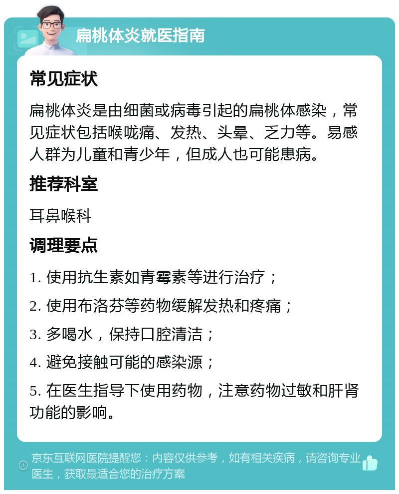 扁桃体炎就医指南 常见症状 扁桃体炎是由细菌或病毒引起的扁桃体感染，常见症状包括喉咙痛、发热、头晕、乏力等。易感人群为儿童和青少年，但成人也可能患病。 推荐科室 耳鼻喉科 调理要点 1. 使用抗生素如青霉素等进行治疗； 2. 使用布洛芬等药物缓解发热和疼痛； 3. 多喝水，保持口腔清洁； 4. 避免接触可能的感染源； 5. 在医生指导下使用药物，注意药物过敏和肝肾功能的影响。