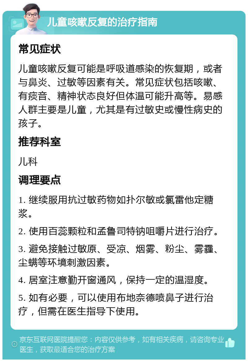 儿童咳嗽反复的治疗指南 常见症状 儿童咳嗽反复可能是呼吸道感染的恢复期，或者与鼻炎、过敏等因素有关。常见症状包括咳嗽、有痰音、精神状态良好但体温可能升高等。易感人群主要是儿童，尤其是有过敏史或慢性病史的孩子。 推荐科室 儿科 调理要点 1. 继续服用抗过敏药物如扑尔敏或氯雷他定糖浆。 2. 使用百蕊颗粒和孟鲁司特钠咀嚼片进行治疗。 3. 避免接触过敏原、受凉、烟雾、粉尘、雾霾、尘螨等环境刺激因素。 4. 居室注意勤开窗通风，保持一定的温湿度。 5. 如有必要，可以使用布地奈德喷鼻子进行治疗，但需在医生指导下使用。