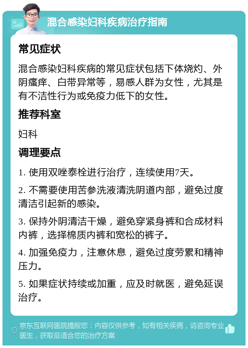 混合感染妇科疾病治疗指南 常见症状 混合感染妇科疾病的常见症状包括下体烧灼、外阴瘙痒、白带异常等，易感人群为女性，尤其是有不洁性行为或免疫力低下的女性。 推荐科室 妇科 调理要点 1. 使用双唑泰栓进行治疗，连续使用7天。 2. 不需要使用苦参洗液清洗阴道内部，避免过度清洁引起新的感染。 3. 保持外阴清洁干燥，避免穿紧身裤和合成材料内裤，选择棉质内裤和宽松的裤子。 4. 加强免疫力，注意休息，避免过度劳累和精神压力。 5. 如果症状持续或加重，应及时就医，避免延误治疗。