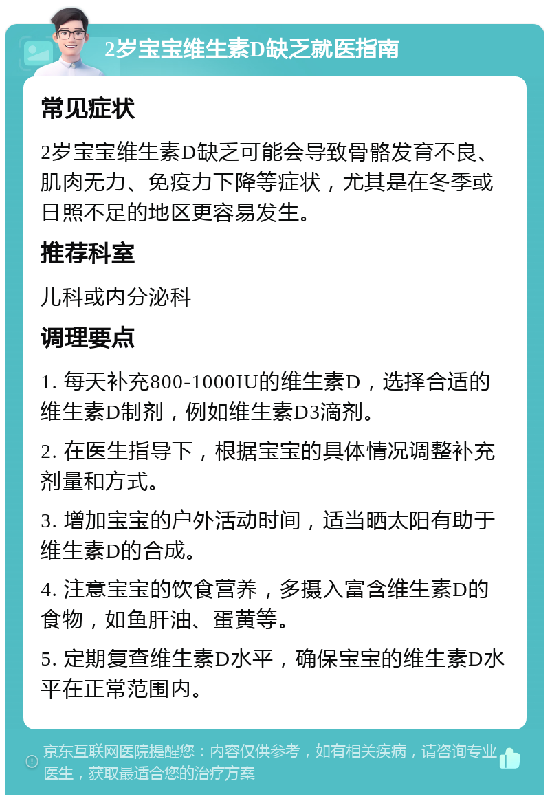 2岁宝宝维生素D缺乏就医指南 常见症状 2岁宝宝维生素D缺乏可能会导致骨骼发育不良、肌肉无力、免疫力下降等症状，尤其是在冬季或日照不足的地区更容易发生。 推荐科室 儿科或内分泌科 调理要点 1. 每天补充800-1000IU的维生素D，选择合适的维生素D制剂，例如维生素D3滴剂。 2. 在医生指导下，根据宝宝的具体情况调整补充剂量和方式。 3. 增加宝宝的户外活动时间，适当晒太阳有助于维生素D的合成。 4. 注意宝宝的饮食营养，多摄入富含维生素D的食物，如鱼肝油、蛋黄等。 5. 定期复查维生素D水平，确保宝宝的维生素D水平在正常范围内。