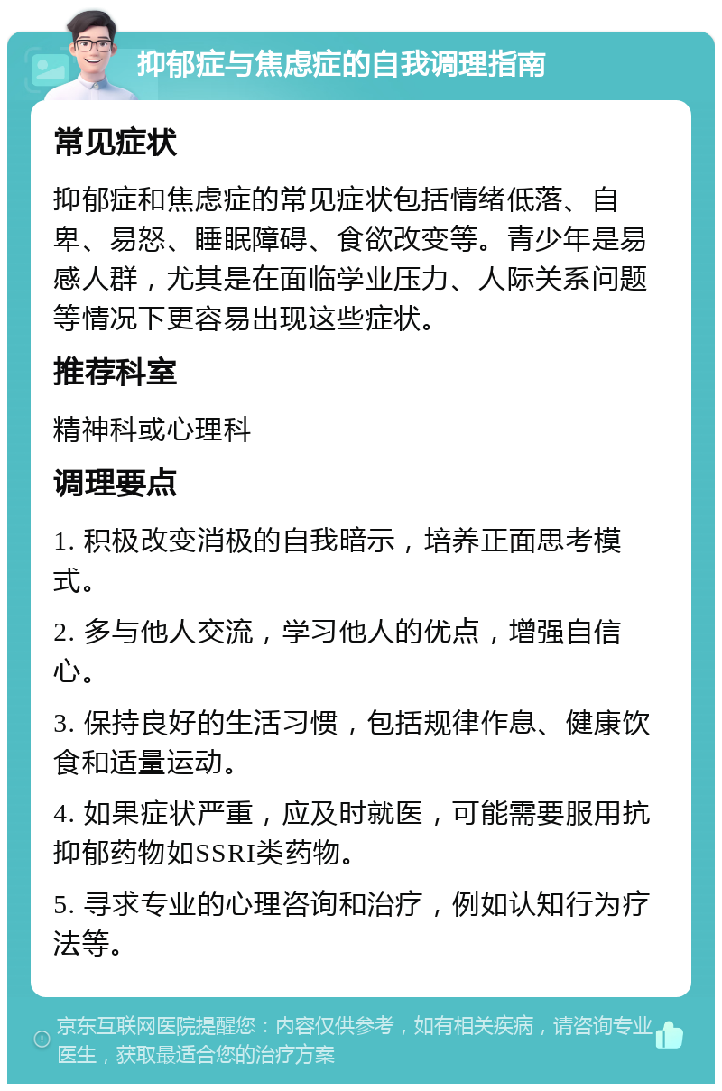 抑郁症与焦虑症的自我调理指南 常见症状 抑郁症和焦虑症的常见症状包括情绪低落、自卑、易怒、睡眠障碍、食欲改变等。青少年是易感人群，尤其是在面临学业压力、人际关系问题等情况下更容易出现这些症状。 推荐科室 精神科或心理科 调理要点 1. 积极改变消极的自我暗示，培养正面思考模式。 2. 多与他人交流，学习他人的优点，增强自信心。 3. 保持良好的生活习惯，包括规律作息、健康饮食和适量运动。 4. 如果症状严重，应及时就医，可能需要服用抗抑郁药物如SSRI类药物。 5. 寻求专业的心理咨询和治疗，例如认知行为疗法等。