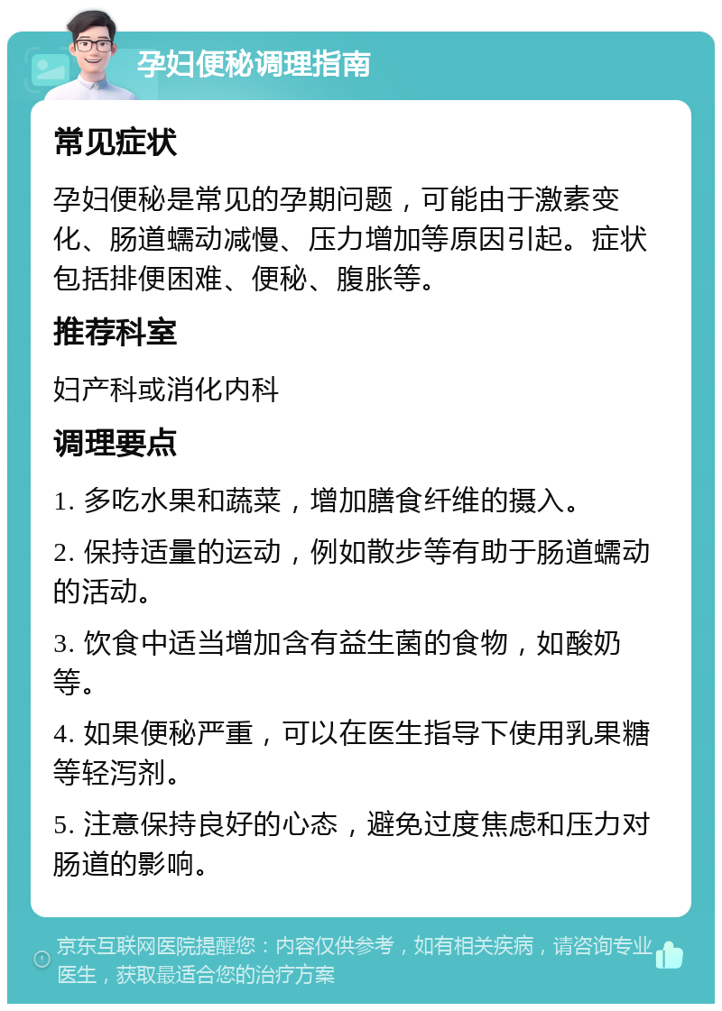 孕妇便秘调理指南 常见症状 孕妇便秘是常见的孕期问题，可能由于激素变化、肠道蠕动减慢、压力增加等原因引起。症状包括排便困难、便秘、腹胀等。 推荐科室 妇产科或消化内科 调理要点 1. 多吃水果和蔬菜，增加膳食纤维的摄入。 2. 保持适量的运动，例如散步等有助于肠道蠕动的活动。 3. 饮食中适当增加含有益生菌的食物，如酸奶等。 4. 如果便秘严重，可以在医生指导下使用乳果糖等轻泻剂。 5. 注意保持良好的心态，避免过度焦虑和压力对肠道的影响。