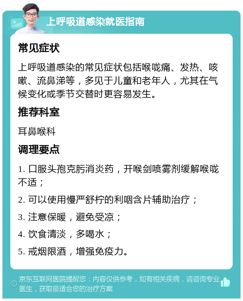 上呼吸道感染就医指南 常见症状 上呼吸道感染的常见症状包括喉咙痛、发热、咳嗽、流鼻涕等，多见于儿童和老年人，尤其在气候变化或季节交替时更容易发生。 推荐科室 耳鼻喉科 调理要点 1. 口服头孢克肟消炎药，开喉剑喷雾剂缓解喉咙不适； 2. 可以使用慢严舒柠的利咽含片辅助治疗； 3. 注意保暖，避免受凉； 4. 饮食清淡，多喝水； 5. 戒烟限酒，增强免疫力。