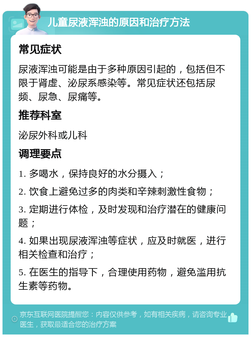 儿童尿液浑浊的原因和治疗方法 常见症状 尿液浑浊可能是由于多种原因引起的，包括但不限于肾虚、泌尿系感染等。常见症状还包括尿频、尿急、尿痛等。 推荐科室 泌尿外科或儿科 调理要点 1. 多喝水，保持良好的水分摄入； 2. 饮食上避免过多的肉类和辛辣刺激性食物； 3. 定期进行体检，及时发现和治疗潜在的健康问题； 4. 如果出现尿液浑浊等症状，应及时就医，进行相关检查和治疗； 5. 在医生的指导下，合理使用药物，避免滥用抗生素等药物。