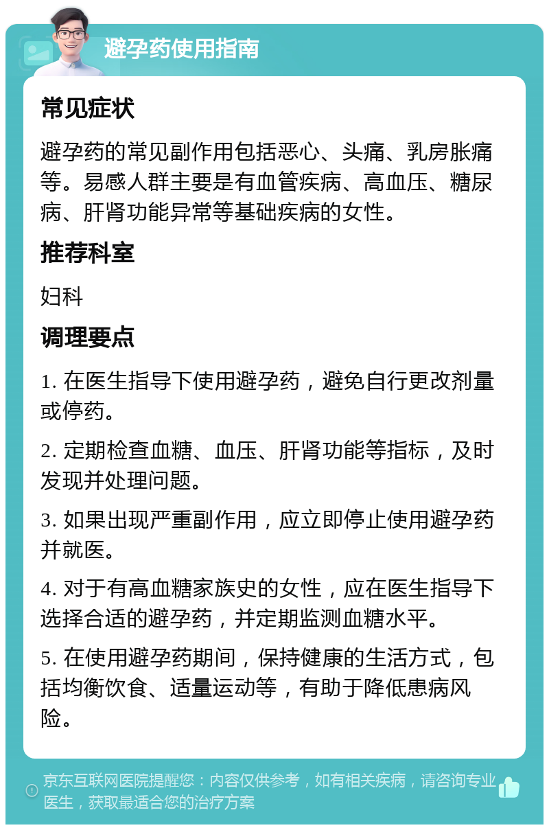 避孕药使用指南 常见症状 避孕药的常见副作用包括恶心、头痛、乳房胀痛等。易感人群主要是有血管疾病、高血压、糖尿病、肝肾功能异常等基础疾病的女性。 推荐科室 妇科 调理要点 1. 在医生指导下使用避孕药，避免自行更改剂量或停药。 2. 定期检查血糖、血压、肝肾功能等指标，及时发现并处理问题。 3. 如果出现严重副作用，应立即停止使用避孕药并就医。 4. 对于有高血糖家族史的女性，应在医生指导下选择合适的避孕药，并定期监测血糖水平。 5. 在使用避孕药期间，保持健康的生活方式，包括均衡饮食、适量运动等，有助于降低患病风险。