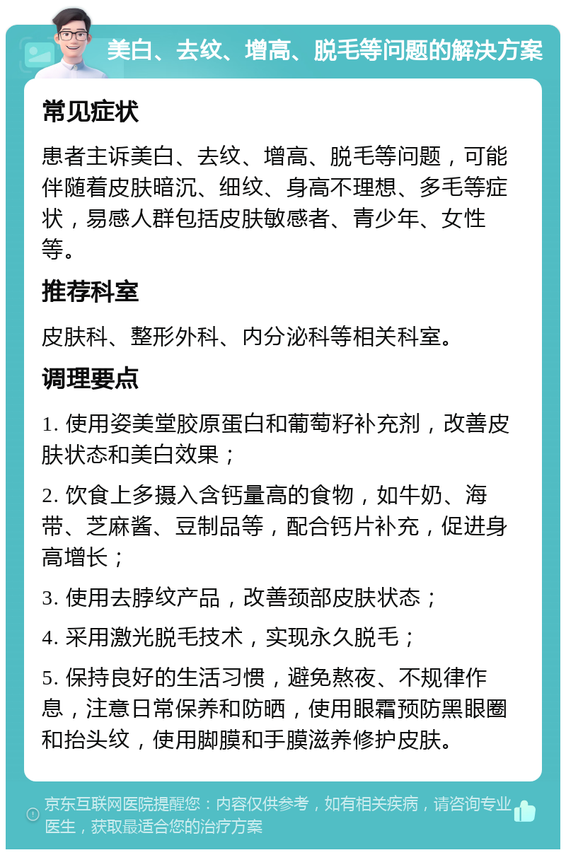 美白、去纹、增高、脱毛等问题的解决方案 常见症状 患者主诉美白、去纹、增高、脱毛等问题，可能伴随着皮肤暗沉、细纹、身高不理想、多毛等症状，易感人群包括皮肤敏感者、青少年、女性等。 推荐科室 皮肤科、整形外科、内分泌科等相关科室。 调理要点 1. 使用姿美堂胶原蛋白和葡萄籽补充剂，改善皮肤状态和美白效果； 2. 饮食上多摄入含钙量高的食物，如牛奶、海带、芝麻酱、豆制品等，配合钙片补充，促进身高增长； 3. 使用去脖纹产品，改善颈部皮肤状态； 4. 采用激光脱毛技术，实现永久脱毛； 5. 保持良好的生活习惯，避免熬夜、不规律作息，注意日常保养和防晒，使用眼霜预防黑眼圈和抬头纹，使用脚膜和手膜滋养修护皮肤。