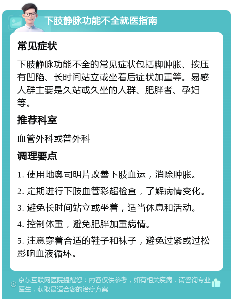 下肢静脉功能不全就医指南 常见症状 下肢静脉功能不全的常见症状包括脚肿胀、按压有凹陷、长时间站立或坐着后症状加重等。易感人群主要是久站或久坐的人群、肥胖者、孕妇等。 推荐科室 血管外科或普外科 调理要点 1. 使用地奥司明片改善下肢血运，消除肿胀。 2. 定期进行下肢血管彩超检查，了解病情变化。 3. 避免长时间站立或坐着，适当休息和活动。 4. 控制体重，避免肥胖加重病情。 5. 注意穿着合适的鞋子和袜子，避免过紧或过松影响血液循环。