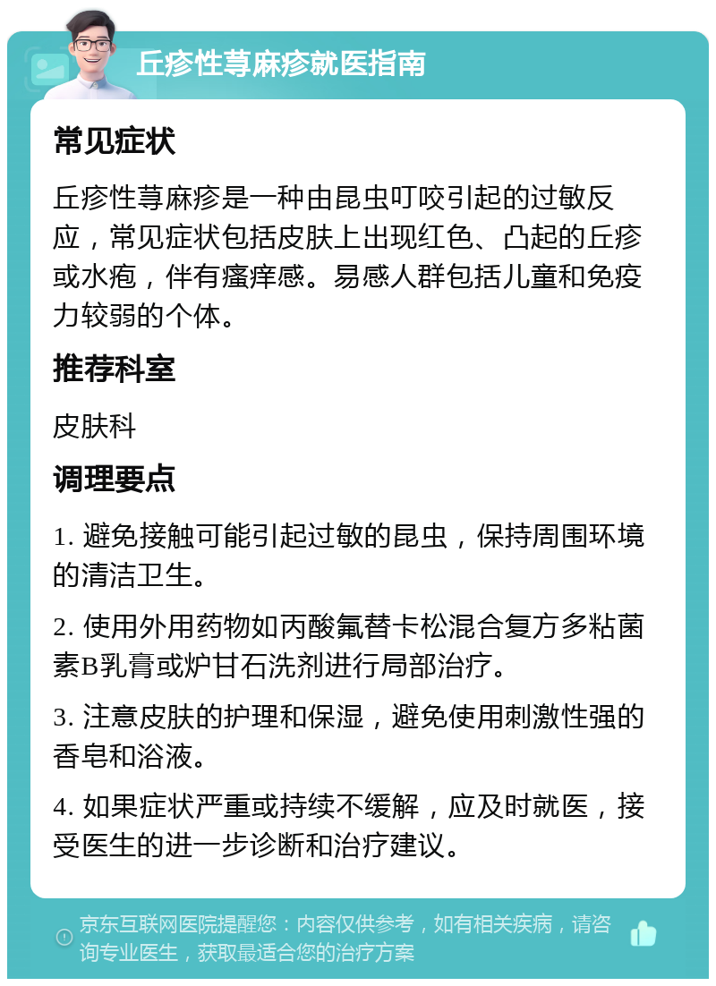 丘疹性荨麻疹就医指南 常见症状 丘疹性荨麻疹是一种由昆虫叮咬引起的过敏反应，常见症状包括皮肤上出现红色、凸起的丘疹或水疱，伴有瘙痒感。易感人群包括儿童和免疫力较弱的个体。 推荐科室 皮肤科 调理要点 1. 避免接触可能引起过敏的昆虫，保持周围环境的清洁卫生。 2. 使用外用药物如丙酸氟替卡松混合复方多粘菌素B乳膏或炉甘石洗剂进行局部治疗。 3. 注意皮肤的护理和保湿，避免使用刺激性强的香皂和浴液。 4. 如果症状严重或持续不缓解，应及时就医，接受医生的进一步诊断和治疗建议。