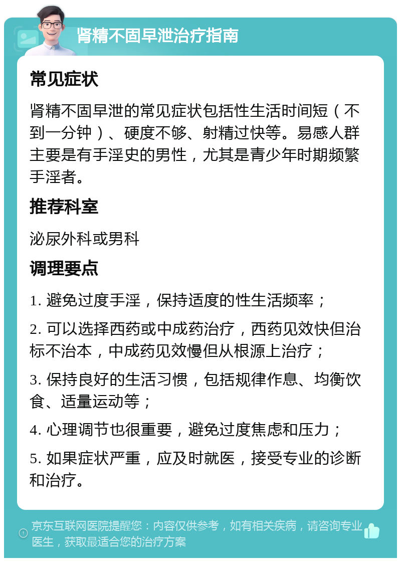 肾精不固早泄治疗指南 常见症状 肾精不固早泄的常见症状包括性生活时间短（不到一分钟）、硬度不够、射精过快等。易感人群主要是有手淫史的男性，尤其是青少年时期频繁手淫者。 推荐科室 泌尿外科或男科 调理要点 1. 避免过度手淫，保持适度的性生活频率； 2. 可以选择西药或中成药治疗，西药见效快但治标不治本，中成药见效慢但从根源上治疗； 3. 保持良好的生活习惯，包括规律作息、均衡饮食、适量运动等； 4. 心理调节也很重要，避免过度焦虑和压力； 5. 如果症状严重，应及时就医，接受专业的诊断和治疗。