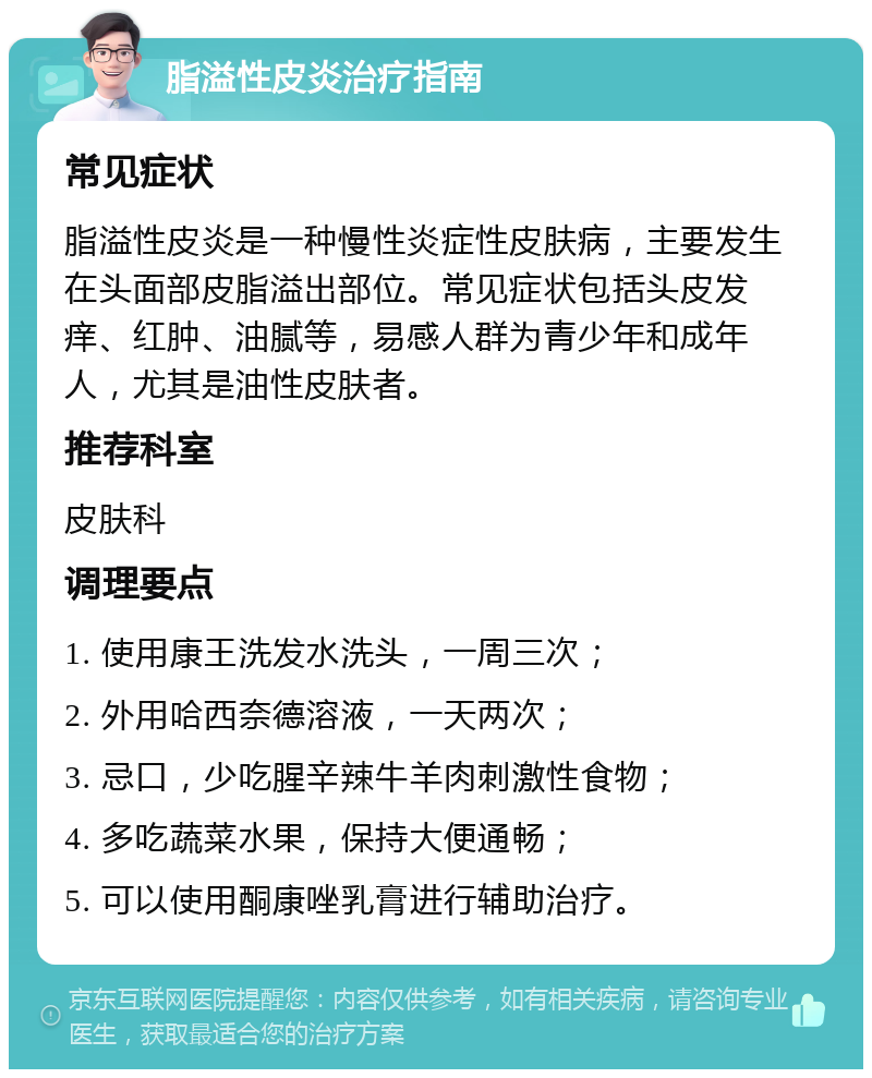 脂溢性皮炎治疗指南 常见症状 脂溢性皮炎是一种慢性炎症性皮肤病，主要发生在头面部皮脂溢出部位。常见症状包括头皮发痒、红肿、油腻等，易感人群为青少年和成年人，尤其是油性皮肤者。 推荐科室 皮肤科 调理要点 1. 使用康王洗发水洗头，一周三次； 2. 外用哈西奈德溶液，一天两次； 3. 忌口，少吃腥辛辣牛羊肉刺激性食物； 4. 多吃蔬菜水果，保持大便通畅； 5. 可以使用酮康唑乳膏进行辅助治疗。