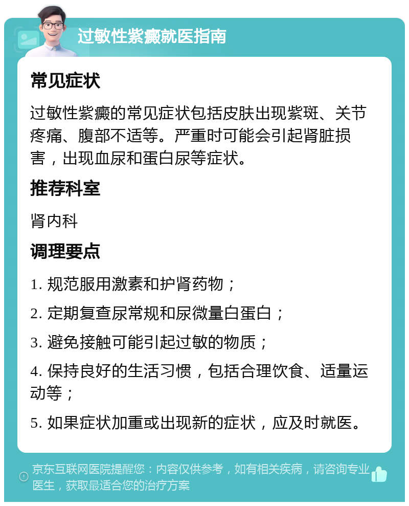 过敏性紫癜就医指南 常见症状 过敏性紫癜的常见症状包括皮肤出现紫斑、关节疼痛、腹部不适等。严重时可能会引起肾脏损害，出现血尿和蛋白尿等症状。 推荐科室 肾内科 调理要点 1. 规范服用激素和护肾药物； 2. 定期复查尿常规和尿微量白蛋白； 3. 避免接触可能引起过敏的物质； 4. 保持良好的生活习惯，包括合理饮食、适量运动等； 5. 如果症状加重或出现新的症状，应及时就医。