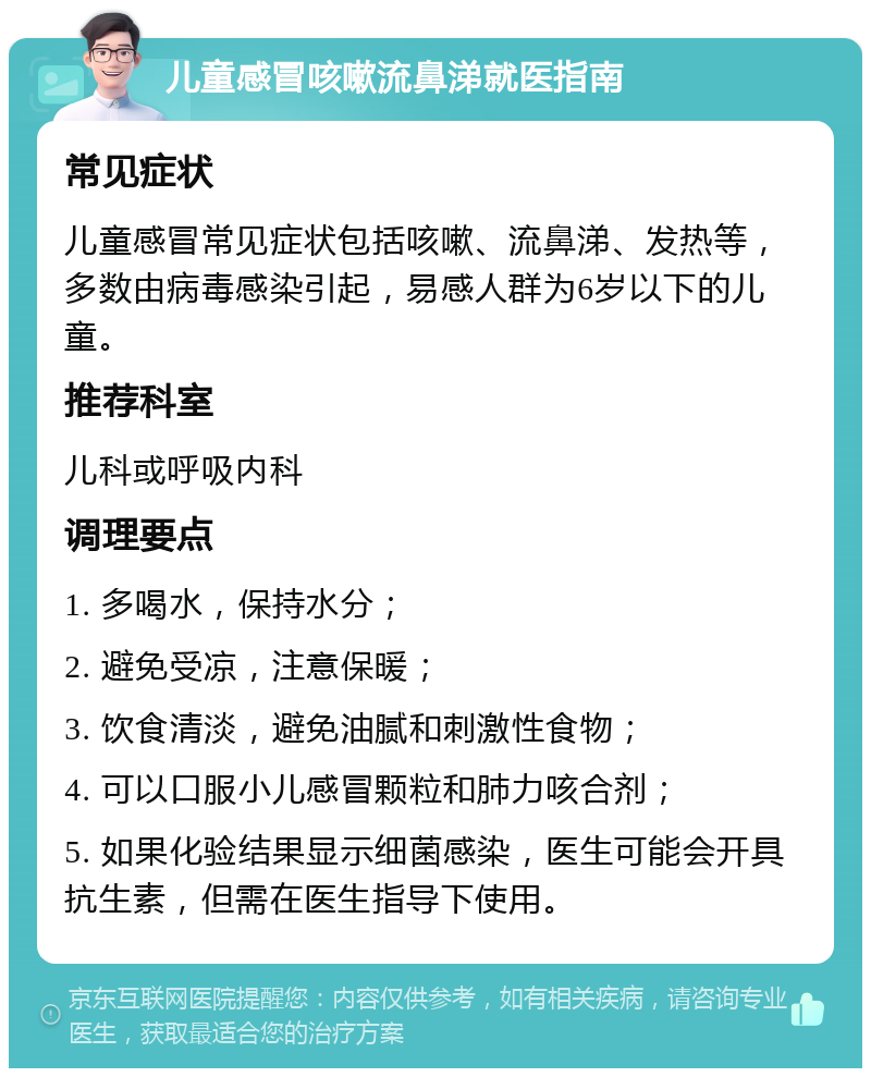 儿童感冒咳嗽流鼻涕就医指南 常见症状 儿童感冒常见症状包括咳嗽、流鼻涕、发热等，多数由病毒感染引起，易感人群为6岁以下的儿童。 推荐科室 儿科或呼吸内科 调理要点 1. 多喝水，保持水分； 2. 避免受凉，注意保暖； 3. 饮食清淡，避免油腻和刺激性食物； 4. 可以口服小儿感冒颗粒和肺力咳合剂； 5. 如果化验结果显示细菌感染，医生可能会开具抗生素，但需在医生指导下使用。