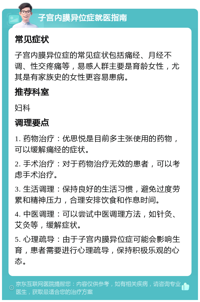 子宫内膜异位症就医指南 常见症状 子宫内膜异位症的常见症状包括痛经、月经不调、性交疼痛等，易感人群主要是育龄女性，尤其是有家族史的女性更容易患病。 推荐科室 妇科 调理要点 1. 药物治疗：优思悦是目前多主张使用的药物，可以缓解痛经的症状。 2. 手术治疗：对于药物治疗无效的患者，可以考虑手术治疗。 3. 生活调理：保持良好的生活习惯，避免过度劳累和精神压力，合理安排饮食和作息时间。 4. 中医调理：可以尝试中医调理方法，如针灸、艾灸等，缓解症状。 5. 心理疏导：由于子宫内膜异位症可能会影响生育，患者需要进行心理疏导，保持积极乐观的心态。