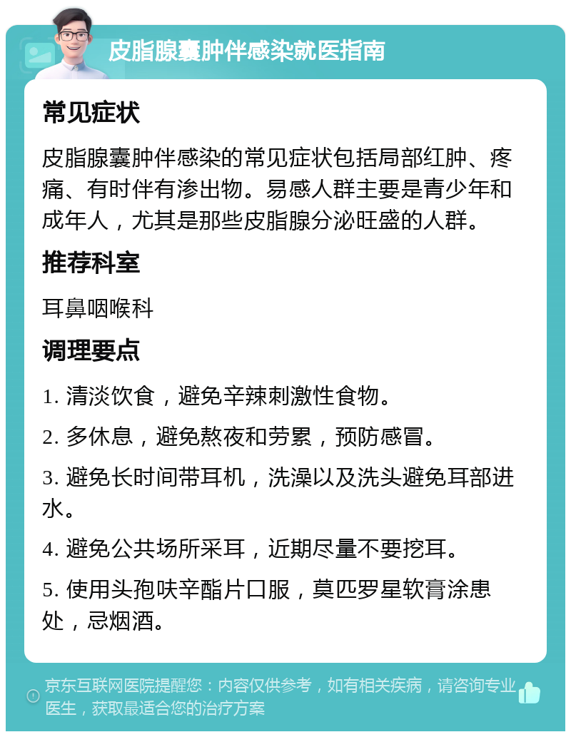 皮脂腺囊肿伴感染就医指南 常见症状 皮脂腺囊肿伴感染的常见症状包括局部红肿、疼痛、有时伴有渗出物。易感人群主要是青少年和成年人，尤其是那些皮脂腺分泌旺盛的人群。 推荐科室 耳鼻咽喉科 调理要点 1. 清淡饮食，避免辛辣刺激性食物。 2. 多休息，避免熬夜和劳累，预防感冒。 3. 避免长时间带耳机，洗澡以及洗头避免耳部进水。 4. 避免公共场所采耳，近期尽量不要挖耳。 5. 使用头孢呋辛酯片口服，莫匹罗星软膏涂患处，忌烟酒。